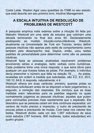 Costa Leste. Weston Agor usou questões do ITMB no seu estudo,
que está descrito em seu próximo livro, Intuitive Management.
A ESCALA INTUITIVA DE RESOLUÇÃO DE
PROBLEMAS DE WESTCOTT
A pesquisa empírica mais extensa sobre a intuição foi feita por
Malcolm Westcott em uma série de estudos que cobriram uma
década terminando no final dos anos 60. Declaradamente
predisposto ao modelo intuição-como-inferência, Westcott,
atualmente na Universidade de York em Toronto, tentou definir
pessoas intuitivas não apenas pelo estilo de comportamento como
também pelo desempenho real. Depois, então, usou testes
padrões de personalidade para determinar como são as pessoas
intuitivas.
Westcott fazia as pessoas analisadas resolverem problemas
envolvendo séries e analogias, tanto verbais como numéricas.
Cada problema tinha uma única resposta, o que seria óbvio para
qualquer um que tivesse todas as pistas. Por exemplo, o indivíduo
devia preencher o número que falta na relação 16:___. As pistas,
reveladas em ordem à medida que solicitadas, são 4:2, 9:3, 25:5,
100:10, 64:8. A resposta, naturalmente, é 4.
Westcott olhava em duas variáveis: primeiro, quantas pistas os
indivíduos solicitavam antes de se disporem a fazer julgamentos; e,
segundo, a correção das respostas. Ele concluiu que as duas
medidas eram relevantes para os padrões segundo os quais
normalmente julgamos as pessoas intuitivas: aqueles que pulam
para conclusões precisas mais rapidamente que o esperado. Ele
descobriu que as pessoas caíam em dois contínuos separados: um
variava de muito preciso a impreciso, o outro de precisando de
poucas pistas a precisando de muitas. Com base nos valores dos
testes, Westcott dividiu cada um dos 1.097 indivíduos de seus
onze estudos (197 homens, 900 mulheres, todos estudantes) em
quatro grupos:
 