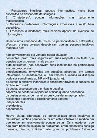 1. Pensadores intuitivos; poucas informações, muito bem
sucedidos na descoberta de soluções.
2. "Chutadores"; poucas informações mas tipicamente
malsucedidos.
3. Sucessos cuidadosos; informações excessivas e muito bem
sucedidos.
4. Fracassos cuidadosos; malsucedidos apesar do excesso de
informações.
Usando uma variedade de testes de personalidade e entrevistas,
Westcott e seus colegas descobriram que as pessoas intuitivas
tendem a ser:
não convencionais e à vontade nessa situação.
confiantes (eram mais seguras em suas respostas no teste que
aquelas que esperavam mais pistas).
auto-suficientes (não baseavam suas identidades na participação
em um grupo social).
emocionalmente envolvidas em questões abstratas, em termos
intelectuais ou acadêmicos, ou em valores humanos (a distinção
pode ser semelhante ao NP e NT junguiano).
dispostas a explorar incertezas e considerar dúvidas, e capazes de
fazê-Io sem medo.
dispostas a se exporem a críticas e desafios.
capazes de aceitar ou rejeitar as críticas quando necessário.
dispostas a mudar de maneiras que consideram apropriadas.
resistentes a controle e direcionamento externo.
independentes.
previdentes.
espontâneas.
Houve claras diferenças de personalidade entre intuitivos e
chutadores, ambos parecendo ter um estilo intuitivo na medida em
que requeriam relativamente poucas pistas. Os chutadores, que
não eram bons na solução de problemas, eram absorvidos consigo
mesmos, cínicos, e tinham alto grau de problemas físicos e
 