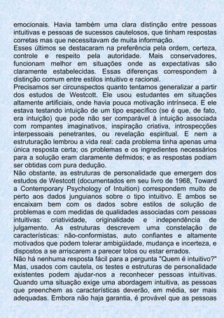 emocionais. Havia também uma clara distinção entre pessoas
intuitivas e pessoas de sucessos cautelosos, que tinham respostas
corretas mas que necessitavam de muita informação.
Esses últimos se destacaram na preferência pela ordem, certeza,
controle e respeito pela autoridade. Mais conservadores,
funcionam melhor em situações onde as expectativas são
claramente estabelecidas. Essas diferenças correspondem à
distinção comum entre estilos intuitivo e racional.
Precisamos ser circunspectos quanto tentamos generalizar a partir
dos estudos de Westcott. Ele usou estudantes em situações
altamente artificiais, onde havia pouca motivação intrínseca. E ele
estava testando intuição de um tipo específico (se é que, de fato,
era intuição) que pode não ser comparável à intuição associada
com rompantes imaginativos, inspiração criativa, introspecções
interpessoais penetrantes, ou revelação espiritual. E nem a
estruturação lembrou a vida real: cada problema tinha apenas uma
única resposta certa; os problemas e os ingredientes necessários
para a solução eram claramente defmidos; e as respostas podiam
ser obtidas com pura dedução.
Não obstante, as estruturas de personalidade que emergem dos
estudos de Westcott (documentados em seu livro de 1968, Toward
a Contemporary Psychology of Intuition) correspondem muito de
perto aos dados junguianos sobre o tipo intuitivo. E ambos se
encaixam bem com os dados sobre estilos de solução de
problemas e com medidas de qualidades associadas com pessoas
intuitivas: criatividade, originalidade e independência de
julgamento. As estruturas descrevem uma constelação de
características: não-conformistas, auto confiantes e altamente
motivados que podem tolerar ambigüidade, mudança e incerteza, e
dispostos a se arriscarem a parecer tolos ou estar errados.
Não há nenhuma resposta fácil para a pergunta "Quem é intuitivo?"
Mas, usados com cautela, os testes e estruturas de personalidade
existentes podem ajudar-nos a reconhecer pessoas intuitivas.
Quando uma situação exige uma abordagem intuitiva, as pessoas
que preenchem as características deverão, em média, ser mais
adequadas. Embora não haja garantia, é provável que as pessoas
 