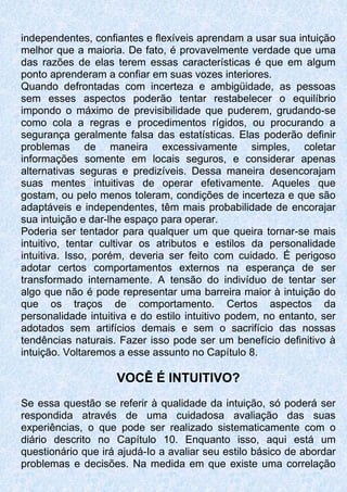 independentes, confiantes e flexíveis aprendam a usar sua intuição
melhor que a maioria. De fato, é provavelmente verdade que uma
das razões de elas terem essas características é que em algum
ponto aprenderam a confiar em suas vozes interiores.
Quando defrontadas com incerteza e ambigüidade, as pessoas
sem esses aspectos poderão tentar restabelecer o equilíbrio
impondo o máximo de previsibilidade que puderem, grudando-se
como cola a regras e procedimentos rígidos, ou procurando a
segurança geralmente falsa das estatísticas. Elas poderão definir
problemas de maneira excessivamente simples, coletar
informações somente em locais seguros, e considerar apenas
alternativas seguras e predizíveis. Dessa maneira desencorajam
suas mentes intuitivas de operar efetivamente. Aqueles que
gostam, ou pelo menos toleram, condições de incerteza e que são
adaptáveis e independentes, têm mais probabilidade de encorajar
sua intuição e dar-lhe espaço para operar.
Poderia ser tentador para qualquer um que queira tornar-se mais
intuitivo, tentar cultivar os atributos e estilos da personalidade
intuitiva. Isso, porém, deveria ser feito com cuidado. É perigoso
adotar certos comportamentos externos na esperança de ser
transformado internamente. A tensão do indivíduo de tentar ser
algo que não é pode representar uma barreira maior à intuição do
que os traços de comportamento. Certos aspectos da
personalidade intuitiva e do estilo intuitivo podem, no entanto, ser
adotados sem artifícios demais e sem o sacrifício das nossas
tendências naturais. Fazer isso pode ser um benefício definitivo à
intuição. Voltaremos a esse assunto no Capítulo 8.
VOCÊ É INTUITIVO?
Se essa questão se referir à qualidade da intuição, só poderá ser
respondida através de uma cuidadosa avaliação das suas
experiências, o que pode ser realizado sistematicamente com o
diário descrito no Capítulo 10. Enquanto isso, aqui está um
questionário que irá ajudá-Io a avaliar seu estilo básico de abordar
problemas e decisões. Na medida em que existe uma correlação
 