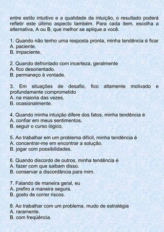 entre estilo intuitivo e a qualidade da intuição, o resultado poderá
refletir este último aspecto também. Para cada item, escolha a
alternativa, A ou B, que melhor se aplique a você.
1. Quando não tenho uma resposta pronta, minha tendência é ficar
A. paciente.
B. impaciente.
2. Quando defrontado com incerteza, geralmente
A. fico desorientado.
B. permaneço à vontade.
3. Em situações de desafio, fico altamente motivado e
profundamente comprometido
A. na maioria das vezes.
B. ocasionalmente.
4. Quando minha intuição difere dos fatos, minha tendência é
A. confiar em meus sentimentos.
B. seguir o curso lógico.
5. Ao trabalhar em um problema difícil, minha tendência é
A. concentrar-me em encontrar a solução.
B. jogar com possibilidades.
6. Quando discordo de outros, minha tendência é
A. fazer com que saibam disso.
B. conservar a discordância para mim.
7. Falando de maneira geral, eu
A. prefiro a maneira segura.
B. gosto de correr riscos.
8. Ao trabalhar com um problema, mudo de estratégia
A. raramente.
B. com freqüência.
 