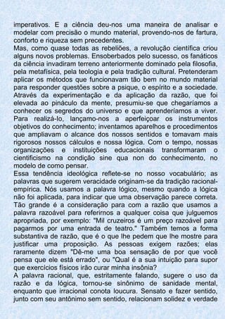 imperativos. E a ciência deu-nos uma maneira de analisar e
modelar com precisão o mundo material, provendo-nos de fartura,
conforto e riqueza sem precedentes.
Mas, como quase todas as rebeliões, a revolução científica criou
alguns novos problemas. Ensoberbados pelo sucesso, os fanáticos
da ciência invadiram terreno anteriormente dominado pela filosofia,
pela metafísica, pela teologia e pela tradição cultural. Pretenderam
aplicar os métodos que funcionavam tão bem no mundo material
para responder questões sobre a psique, o espírito e a sociedade.
Através da experimentação e da aplicação da razão, que foi
elevada ao pináculo da mente, presumiu-se que chegaríamos a
conhecer os segredos do universo e que aprenderíamos a viver.
Para realizá-Io, lançamo-nos a aperfeiçoar os instrumentos
objetivos do conhecimento; inventamos aparelhos e procedimentos
que ampliavam o alcance dos nossos sentidos e tomavam mais
rigorosos nossos cálculos e nossa lógica. Com o tempo, nossas
organizações e instituições educacionais transformaram o
cientificismo na condição sine qua non do conhecimento, no
modelo de como pensar.
Essa tendência ideológica reflete-se no nosso vocabulário; as
palavras que sugerem veracidade originam-se da tradição racional-
empírica. Nós usamos a palavra lógico, mesmo quando a lógica
não foi aplicada, para indicar que uma observação parece correta.
Tão grande é a consideração para com a razão que usamos a
palavra razoável para referirnos a qualquer coisa que julguemos
apropriada, por exemplo: "Mil cruzeiros é um preço razoável para
pagarmos por uma entrada de teatro." Também temos a forma
substantiva de razão, que é o que lhe pedem que lhe mostre para
justificar uma proposição. As pessoas exigem razões; elas
raramente dizem "Dê-me uma boa sensação de por que você
pensa que ele está errado", ou "Qual é a sua intuição para supor
que exercícios físicos irão curar minha insônia?
A palavra racional, que, estritamente falando, sugere o uso da
razão e da lógica, tornou-se sinônimo de sanidade mental,
enquanto que irracional conota loucura. Sensato e fazer sentido,
junto com seu antônimo sem sentido, relacionam solidez e verdade
 