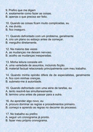 9. Prefiro que me digam
A. exatamente como fazer as coisas.
B. apenas o que precisa ser feito.
10. Quando as coisas ficam muito complicadas, eu
A. me divirto.
B. fico inseguro.
11. Quando defrontado com um problema, geralmente
A. crio um plano ou esboço antes de começar.
B. mergulho diretamente.
12. Na maioria das vezes
A. as mudanças me deixam nervoso.
B. acolho as mudanças inesperadas.
13. Minha leitura consiste em
A. uma variedade de assuntos, incluindo ficção.
B. material factual relacionado principalmente com meu trabalho.
14. Quando minha opinião difere da de especialistas, geralmente
A. fico com minhas crenças.
B. submeto-me à autoridade.
15. Quando defrontado com uma série de tarefas, eu
A. tento resolvê-Ias simultaneamente.
B. termino uma antes de passar para a outra.
16. Ao aprender algo novo, eu
A. procuro dominar as regras e procedimentos primeiro.
B. começo e aprendo as regras no decorrer do processo.
17. No trabalho eu prefiro
A. seguir um cronograma já pronto.
B. fazer meu próprio cronograma.
 