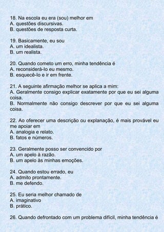 18. Na escola eu era (sou) melhor em
A. questões discursivas.
B. questões de resposta curta.
19. Basicamente, eu sou
A. um idealista.
B. um realista.
20. Quando cometo um erro, minha tendência é
A. reconsiderá-Io eu mesmo.
B. esquecê-Io e ir em frente.
21. A seguinte afirmação melhor se aplica a mim:
A. Geralmente consigo explicar exatamente por que eu sei alguma
coisa.
B. Normalmente não consigo descrever por que eu sei alguma
coisa.
22. Ao oferecer uma descrição ou explanação, é mais provável eu
me apoiar em
A. analogia e relato.
B. fatos e números.
23. Geralmente posso ser convencido por
A. um apelo à razão.
B. um apelo às minhas emoções.
24. Quando estou errado, eu
A. admito prontamente.
B. me defendo.
25. Eu seria melhor chamado de
A. imaginativo
B. prático.
26. Quando defrontado com um problema difícil, minha tendência é
 