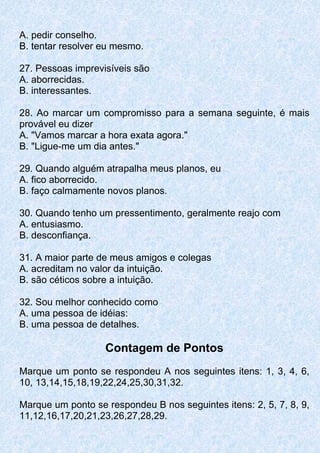 A. pedir conselho.
B. tentar resolver eu mesmo.
27. Pessoas imprevisíveis são
A. aborrecidas.
B. interessantes.
28. Ao marcar um compromisso para a semana seguinte, é mais
provável eu dizer
A. "Vamos marcar a hora exata agora."
B. "Ligue-me um dia antes."
29. Quando alguém atrapalha meus planos, eu
A. fico aborrecido.
B. faço calmamente novos planos.
30. Quando tenho um pressentimento, geralmente reajo com
A. entusiasmo.
B. desconfiança.
31. A maior parte de meus amigos e colegas
A. acreditam no valor da intuição.
B. são céticos sobre a intuição.
32. Sou melhor conhecido como
A. uma pessoa de idéias:
B. uma pessoa de detalhes.
Contagem de Pontos
Marque um ponto se respondeu A nos seguintes itens: 1, 3, 4, 6,
10, 13,14,15,18,19,22,24,25,30,31,32.
Marque um ponto se respondeu B nos seguintes itens: 2, 5, 7, 8, 9,
11,12,16,17,20,21,23,26,27,28,29.
 