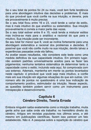 Se o seu total de pontos foi 24 ou mais, você tem forte tendência
para uma abordagem intuitiva das decisões e problemas. É mais
do que provável que você confie na sua intuição, e deveria, pois
ela provavelmente é muito precisa.
Se o seu total ficou entre 16 e 23, você tende a variar de estilo,
mas é mais intuitivo do que analítico ou sistemático. Sua intuição
provavelmente é correta a maior parte das vezes.
Se o seu total estiver entre 8 e 15, você tende a misturar estilos
mas inclina-se mais para o analítico e racional do que para o
mtuitivo. Sua intuição pode ser inconstante.
Se seu total for menor que 8, você se inclina fortemente para uma
abordagem sistemática e racional dos problemas e decisões. É
possível que você não confie muito na sua intuição, devido talvez a
experiências passadas onde ela falhou.
Ao avaliar esses resultados, não considere este teste como uma
medida defInitiva da sua capacidade intuitiva. Em primeiro lugar,
não existem padrões universalmente aceitos para se fazer tais
julgamentos; nenhuma tentativa sistemática de determinar tanto a
capacidade como o estilo, incluindo esta aqui, foi comprovada com
uso extenso. Ademais, mantenha em mente os pontos levantados
neste capítulo: é provável que você seja mais intuitivo, e confie
mais em sua intuição em algumas situações do que em outras. Um
número alto de pontos no questionário é uma boa indicação de
comportamento positivo, estimulador da intuição. Nesse aspecto,
as questões também podem servir como um instrumento para
introspecção e desenvolvimento.
Capítulo 6
Cérebro Direito, Teoria Errada
Embora ninguém saiba exatamente como a intuição trabalha, muita
gente acha que sabe onde ela trabalha: no hemisfério direito do
cérebro. Artigos em revistas populares nos últimos anos, e até
mesmo em publicações científicas, fazem isso parecer um fato
estabelecido. Não é. A pesquisa sobre a repartição do cérebro que
 