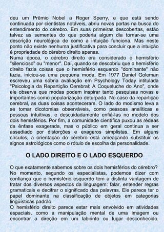 deu um Prêmio Nobel a Roger Sperry, e que está sendo
continuada por cientistas notáveis, abriu novas portas na busca do
entendimento do cérebro. Em suas primeiras descobertas, estão
talvez as sementes do que poderia algum dia tornar-se uma
descrição neurológica de como a intuição funciona. Mas neste
ponto não existe nenhuma justifIcativa para concluir que a intuição
é propriedade do cérebro direito apenas.
Numa época, o cérebro direito era considerado o hemisfério
"silencioso" ou "menor". Daí, quando se descobriu que o hemisfério
direito fazia coisas que o hemisfério esquerdo "dominante" não
fazia, iniciou-se uma pequena moda. Em 1977 Daniel Goleman
escreveu uma sóbria avaliação em Psychology Today intitulada
"Psicologia da Repartição Cerebral: A Coqueluche do Ano", onde
ele observa que modas podem inspirar tanto pesquisas novas e
importantes como popularização deturpada. No caso da repartição
cerebral, as duas coisas aconteceram. O lado do modismo leva a
se tomar dicotomias observáveis, como pessoas analíticas e
pessoas intuitivas, e descuidadamente enfiá-Ias no modelo dos
dois hemisférios. Por fim, a comunidade científica puxou as rédeas
da ênfase exagerada, mas o público em geral continua a ser
assediado por distorções e exageros simplistas. Em alguns
círculos, a orientação do cérebro está ameaçando substituir os
signos astrológicos como o rótulo de escolha da personalidade.
O LADO DIREITO E O LADO ESQUERDO
O que exatamente sabemos sobre os dois hemisférios do cérebro?
No momento, segundo os especialistas, podemos dizer com
confiança que o hemisfério esquerdo tem a distinta vantagem de
tratar dos diversos aspectos da linguagem: falar, entender regras
gramaticais e decifrar o significado das palavras. Ele parece ter o
papel dominante na classificação de objetos em categorias
lingüísticas padrão.
O hemisfério direito parece estar mais envolvido em atividades
espaciais, como a manipulação mental de uma imagem ou
encontrar a direção em um labirinto ou lugar desconhecido.
 