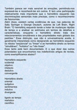 Também parece ser mais sensível às emoções, permitindo-nos
expressá-Ias e reconhecê-Ias em outros. E tem uma participação
relativamente mais importante que o hemisfério esquerdo nas
discriminações sensoriais mais precisas, como o reconhecimento
de fisionomias.
Além disso, existem certas evidências de que, nas palavras de
Sally Springer e George Deutsch, autores de Left Brain, Right
Brain: "O hemisfériç esquerdo tende a tratar de mudanças rápidas
de tempo e a analisar os estímulos em termos de detalhes e
características, enquanto o hemisfério direito trata dos
relacionamentos simultâneos e das propriedades mais globais dos
padrões." Essa distinção, que não é universalmente aceita, é
geralmente interpretada como designando ao hemisfério esquerdo
os rótulos "seqüencial" ou "linear" e ao hemisfério direito os termos
"simultâneo", "holístico" ou "não linear".
Esse tanto está bem documentado. E o que dizer das outras
polaridades que encontramos nos indefectíveis artigos de revista,
como exemplificamos abaixo?
Hemisfério esquerdo
ocidental
objetivo
intelecto
dedutivo
convergente
Hemisfério direito
oriental
subjetivo
sentimentos
indutivo
divergente
ligado ao tempo
realístico
científico
 