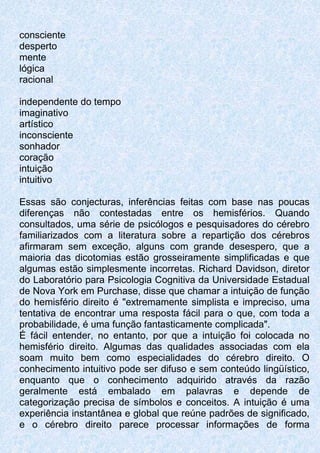 consciente
desperto
mente
lógica
racional
independente do tempo
imaginativo
artístico
inconsciente
sonhador
coração
intuição
intuitivo
Essas são conjecturas, inferências feitas com base nas poucas
diferenças não contestadas entre os hemisférios. Quando
consultados, uma série de psicólogos e pesquisadores do cérebro
familiarizados com a literatura sobre a repartição dos cérebros
afirmaram sem exceção, alguns com grande desespero, que a
maioria das dicotomias estão grosseiramente simplificadas e que
algumas estão simplesmente incorretas. Richard Davidson, diretor
do Laboratório para Psicologia Cognitiva da Universidade Estadual
de Nova York em Purchase, disse que chamar a intuição de função
do hemisfério direito é "extremamente simplista e impreciso, uma
tentativa de encontrar uma resposta fácil para o que, com toda a
probabilidade, é uma função fantasticamente complicada".
É fácil entender, no entanto, por que a intuição foi colocada no
hemisfério direito. Algumas das qualidades associadas com ela
soam muito bem como especialidades do cérebro direito. O
conhecimento intuitivo pode ser difuso e sem conteúdo lingüístico,
enquanto que o conhecimento adquirido através da razão
geralmente está embalado em palavras e depende de
categorização precisa de símbolos e conceitos. A intuição é uma
experiência instantânea e global que reúne padrões de significado,
e o cérebro direito parece processar informações de forma
 