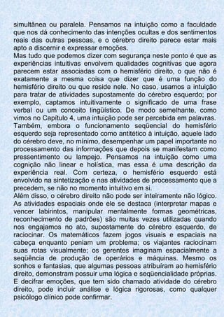 simultânea ou paralela. Pensamos na intuição como a faculdade
que nos dá conhecimento das intenções ocultas e dos sentimentos
reais das outras pessoas, e o cérebro direito parece estar mais
apto a discernir e expressar emoções.
Mas tudo que podemos dizer com segurança neste ponto é que as
experiências intuitivas envolvem qualidades cognitivas que agora
parecem estar associadas com o hemisfério direito, o que não é
exatamente a mesma coisa que dizer que é uma função do
hemisfério direito ou que reside nele. No caso, usamos a intuição
para tratar de atividades supostamente do cérebro esquerdo; por
exemplo, captamos intuitivamente o significado de uma frase
verbal ou um conceito lingüístico. De modo semelhante, como
vimos no Capítulo 4, uma intuição pode ser percebida em palavras.
Também, embora o funcionamento seqüencial do hemisfério
esquerdo seja representado como antitético à intuição, aquele lado
do cérebro deve, no mínimo, desempenhar um papel importante no
processamento das informações que depois se manifestam como
pressentimento ou lampejo. Pensamos na intuição como uma
cognição não linear e holística, mas essa é uma descrição da
experiência real. Com certeza, o hemisfério esquerdo está
envolvido na sintetização e nas atividades de processamento que a
precedem, se não no momento intuitivo em si.
Além disso, o cérebro direito não pode ser inteiramente não lógico.
As atividades espaciais onde ele se destaca (interpretar mapas e
vencer labirintos, manipular mentalmente formas geométricas,
reconhecimento de padrões) são muitas vezes utilizadas quando
nos engajamos no ato, supostamente do cérebro esquerdo, de
raciocinar. Os matemáticos fazem jogos visuais e espaciais na
cabeça enquanto peniam um problema; os viajantes raciocinam
suas rotas visualmente; os gerentes imaginam espacialmente a
seqüência de produção de operários e máquinas. Mesmo os
sonhos e fantasias, que algumas pessoas atribuíram ao hemisfério
direito, demonstram possuir uma lógica e seqüencialidade próprias.
E decifrar emoções, que tem sido chamado atividade do cérebro
direito, pode incluir análise e lógica rigorosas, como qualquer
psicólogo clínico pode confirmar.
 