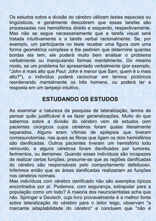 Os estudos sobre a divisão do cérebro utilizam testes espaciais ou
lingüísticos, e geralmente descobrem que essas tarefas são
processadas nos hemisférios direito e esquerdo, respectivamente.
Mas não se segue necessariamente que a tarefa visual será
tratada intuitivamente e a tarefa verbal racionalmente. Se, por
exemplo, um participante no teste receber uma figura com uma
forma geométrica complexa e lhe pedirem que determine quantas
bordas ela tem, ele poderá muito bem analisar o problema
verbalmente ou manipulando formas mentalmente. Do mesmo
modo, se um problema for apresentado verbalmente (por exemplo,
"John é mais alto que Paul; John é menor que Sam; quem é o mais
alto?"), o indivíduo poderá raciocinar em termos pictóricos
reordenando mentalmente os três homens, ou poderá ter a
resposta em um lampejo intuitivo.
ESTUDANDO OS ESTUDOS
Ao examinar a natureza da pesquisa de lateralização, temos de
pensar quão justificável é se fazer generalizações. Muito do que
sabemos sobre a divisão do cérebro vem de estudos com
pacientes cirúrgicos cujos cérebros foram quase literalmente
separados. Alguns eram vítimas de epilepsia que tiveram
comissurotomias, nas quais as fibras que ligam os dois hemisférios
são danificadas. Outros pacientes tiveram um hemisfório lodo
removido, e alguns cérebros foram danificados por tumores,
ferimentos, ou derrames. Quando esses indivíduos são incapazes
de realizar certas funções, presume-se que as regiões danificadas
do cérebro são responsáveis pelo comportamento defeituoso.
Inferimos então que as áreas danificadas realizariam as funções
nos cérebros normais.
Mas indivíduos com cérebro danificado não são exemplos típicos
encontrados por aí. Podemos, com segurança, extrapolar para a
população como um todo? A maioria dos neurocientistas acha que
não. Springer e Deutsch, cujo livro provavelmente é a melhor fonte
sobre lateralização do cérebro para o leitor leigo, observam "a
marcante adaptabilidade do cérebro" e concluem que "não é
 