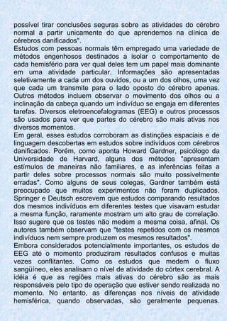 possível tirar conclusões seguras sobre as atividades do cérebro
normal a partir unicamente do que aprendemos na clínica de
cérebros danificados".
Estudos com pessoas normais têm empregado uma variedade de
métodos engenhosos destinados a isolar o comportamento de
cada hemisfério para ver qual deles tem um papel mais dominante
em uma atividade particular. Informações são apresentadas
seletivamente a cada um dos ouvidos, ou a um dos olhos, uma vez
que cada um transmite para o lado oposto do cérebro apenas.
Outros métodos incluem observar o movimento dos olhos ou a
inclinação da cabeça quando um indivíduo se engaja em diferentes
tarefas. Diversos eletroencefalogramas (EEG) e outros processos
são usados para ver que partes do cérebro são mais ativas nos
diversos momentos.
Em geral, esses estudos corroboram as distinções espaciais e de
linguagem descobertas em estudos sobre indivíduos com cérebros
danificados. Porém, como aponta Howard Gardner, psicólogo da
Universidade de Harvard, alguns dos métodos "apresentam
estímulos de maneiras não familiares, e as inferências feitas a
partir deles sobre processos normais são muito possivelmente
erradas". Como alguns de seus colegas, Gardner também está
preocupado que muitos experimentos não foram duplicados.
Springer e Deutsch escrevem que estudos comparando resultados
dos mesmos indivíduos em diferentes testes que visavam estudar
a mesma função, raramente mostram um alto grau de correlação.
Isso sugere que os testes não medem a mesma coisa, afinal. Os
autores também observam que "testes repetidos com os mesmos
indivíduos nem sempre produzem os mesmos resultados".
Embora considerados potencialmente importantes, os estudos de
EEG até o momento produziram resultados confusos e muitas
vezes conflitantes. Como os estudos que medem o fluxo
sangüíneo, eles analisam o nível de atividade do córtex cerebral. A
idéia é que as regiões mais ativas do cérebro são as mais
responsáveis pelo tipo de operação que estiver sendo realizada no
momento. No entanto, as diferenças nos níveis de atividade
hemisférica, quando observadas, são geralmente pequenas.
 