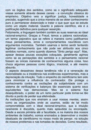 com os órgãos dos sentidos, como se o significado adequado
viesse somente através desses canais - a convicção clássica do
empirismo. Objetivo veio a significar justiça, honestidade e
precisão, sugerindo que a única maneira de se obter conhecimento
puro é permanecer distanciado e tratar o que quer que se estude
como um objeto material. Quanto à palavra científico, ela é a
justificação definitiva para qualquer asserção.
Felizmente, a linguagem também contém as suas reservas ao ideal
racional-empírico. Graças a Freud, temos a palavra racionalizar,
um termo pejorativo que se refere à maneira como justificamos
maus pensamentos, erros e comportamentos neuróticos com
argumentos incorretos. Também usamos o termo sentir tentando
legitimar conhecimento que não pode ser atribuído aos cinco
sentidos normais, como quando dizemos "Sinto perigo aqui". Mas,
apesar dessas poucas exceções coloquiais, geralmente agimos
como se as percepções dos sentidos e o pensamento racional
fossem as únicas maneiras de conhecermos alguma coisa. Isso
choca algumas pessoas como ilógico, irracional, e até mesmo
absurdo.
O aspecto desastroso dessa tendência não é a veneração da
racionalidade ou a insistência nas evidências experimentais, mas a
depreciação da intuição. Todo o empenho do cientificismo tem sido
para minimizar a influência do conhecedor. Ele protege o
conhecimento contra as oscilações da subjetividade com um
sistema de verificações e balanços tão essenciais quanto seus
equivalentes nas democracias. Mas se o sistema fica
desequilibrado, o poder de um ramo particular pode tornar-se tão
diluído a ponto de perder sua efetividade.
As instituições que nos ensinam a usar nossas mentes, assim
como as organizações onde as usamos, estão de tal modo
comprometidas com o ideal racional-empírico, que a intuição
raramente é discutida, quanto mais aplaudida ou encorajada.
Desde a escola primária até a faculdade, e na maioria dos nossos
ambientes de trabalho, somos ensinados a desenvolver o modelo
idealizado de cientificismo no nosso modo de pensar, na solução
de nossos problemas e nas tomadas de decisões. Como resultado,
 