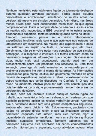 Nenhum hemisfério está totalmente ligado ou totalmente desligado
durante qualquer atividade particular. Todos esses estudos
demonstram o envolvimento simultâneo de muitas áreas do
cérebro, até mesmo em simples devaneios. Além disso, nas áreas
menos ativas pode estar acontecendo muito mais do que agora
compreendemos. Dada a complexidade do cérebro e a vasta área
de regiões não mapeadas, a EEG provavelmente esteja apenas
arranhando a superfície, tanto no sentido figurado como no literal.
Também precisamos pensar se é válido relacionarmos
experiências intuitivas reais com o que acontece nos estudos de
lateralização em laboratório. Na maioria dos experimentos é dado
um estímulo ao sujeito do teste e pede-se que ele reaja.
Geralmente, não se envolve nada mais complexo do que simples
percepção, e a resposta é imediata. Os testes estudam como os
hemisférios reagem às informações que chegam. Desnecessário
dizer, muito mais está acontecendo quando você tem um
pressentimento sobre um problema não resolvido, ou uma forte
sensação para agir de certa maneira, ou a resposta para um
problema pendente lhe vem à mente de surpresa. As informações
processadas pela mente intuitiva são geralmente retiradas de uma
história de experiências anteriores e talvez do extra-sensorial ou
outros caminhos que serão discutidos no Capítulo 7. O que se
reúne no momento intuitivo pode ter sido uma contribuição dos
dois hemisférios corticais, e provavelmente também de áreas do
cérebro fora do córtex.
De fato, pode ser incorreto atribuir qualquer divisão rígida de
trabalho aos hemisférios. Nós nem sabemos com certeza com que
exatidão podemos aplicar os rótulos verbal/não-verbal. Acontece
que o hemisfério direito tem uma grande competência lingüística,
embora não possa dirigir a fala. Evidentemente, pacientes com
lesões no cérebro díreito retêm o uso da linguagem porque o
hemisfério esquerdo está intacto, mas eles perdem algo: a
capacidade de entender metáforas, nuanças sutis de significado
implícito, sugestões emocionais. Também sabemos que o
hemisfério esquerdo está envolvido em certos comportamentos
que são não-verbais e espaciais, como atividade motora. Alan
 