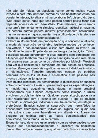não são tão rígidas ou absolutas como somos muitas vezes
levados a crer. "No indivíduo normal os dois hemisférios estão em
constante integração ativa e íntima colaboração", disse o dr. Levy.
"Não existe quase nada que uma pessoa normal possa fazer que
dependa apenas de um hemisfério. Possivelmente, se usarmos
uma tarefa tremendamente simples, repetitiva, habitual e maçante,
um cérebro normal poderá mostrar processamento assimétrico,
mas no instante em que aumentarmos a dificuldade da tarefa, isso
instigaria a atuação hemisférica bilateral."
Embora muito ampliada em proporção no que concerne à intuição,
a moda da repartição do cérebro legitimou modos de conhecer
não-verbais e não-seqüenciais, e isso sem dúvida irá levar a um
entendimento mais límpido da neurobiologia da intuição. Talvez
pesquisas futuras aprofundem o atual trabalho com percepção até
situações que lembrem mais de perto a intuição da vida real. Seria
interessante usar testes como os delineados por Malcolm Westcott
para ver que hemisfério é dominante em que pontos do processo,
e se há diferenças cerebrais significantes entre indivíduos intuitivos
e não-intuitivos. Também poderíamos estudar os padrões
cerebrais dos estilos intuitivo e sistemático e de pessoas nas
diversas categorias junguianas.
Para muitos cientistas, as semelhanças e duplicações de funções
entre os hemisférios é mais surpreendente que as especializações.
À medida que adquirimos mais dados, é muito provável
descobrirmos que funções complexas como intuição e razão
envolvem os dois hemisférios. Qualquer especialização pode vir a
estar relacionada com o assunto em questão, o tipo de intuição
envolvido e diferenças individuais em treinamento, estratégia e
preferência. Estudos sobre a separação dos hemisférios já
descobriram diferenças entre indivíduos, alguns dos quais são
mais aptos a usar seus hemisférios em alternância. Apesar do
exagero de retórica sobre as "duas personalidades" dos
hemisférios, ainda temos um só cérebro.
Enquanto isso, devemos estar alertas com as observações sobre
intuição que despreocupadamente a localizam no hemisfério
direito. Um perigo é pensar que qualquer característica associada
 