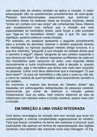 com esse lado do cérebro também se aplica à intuição. A maior
preocupação são os questionáveis procedimentos de auto-ajuda.
Pessoas bem-intencionadas presumiram que estimular o
hemisfério direito irá melhorar todas as funções intuitivas, desde
"entrar em contato com seu corpo" até compreender Deus. Mesmo
que soubéssemos com certeza que a intuição era uma
especialidade do hemisfério direito, seria forçar a mão prometer
que "ligar-se no hemisfério direito", seja o que 'for que isso
signifique, poderia melhorar nossa intuição.
Por exemplo, um assessor apresenta o seguinte procedimento
para a tomada de decisões: acalmar o cérebro esquerdo através
de meditação ou hipnose (qualquer método antigo funciona, é o
que fica implícito); "pergunte à sua intuição da metade direita qual
o caminho a seguir"; depois "pergunte ao seu cérebro esquerdo o
que deveria ser feito". Se obtiver respostas conflitantes de cada um
dos hemisférios (pelo raciocínio do autor, uma resposta obtida
racionalmente e outra intuitivamente), adie a decisão e, quando
pressionado, siga o hemisfério que tenha sido mais bem sucedido
no passado. Como você deve determinar que a mensagem "O que
devo fazer?" vá para um hemisfério e não para o outro eu não sei,
e como ter certeza de qual hemisfério está respondendo também é
um mistério.
No momento, a maioria das técnicas do "cérebro direito" são
baseadas em extravagantes extrapolações da pesquisa cerebral;
promovê-Ias em nome de melhorar a intuição parece
irresponsável. Que eu saiba, nem mesmo sabemos se elas se
relacionam com estudos sobre a função cerebral, quanto mais com
a intuição.
EM DIREÇÃO A UMA VISÃO INTEGRADA
Uma teoria neurológica da intuição terá sem dúvida que levar em
consideração a imensa complexidade organizacional do cérebro.
Terá que buscar conselhos na teoria dos sistemas e procurar suas
explicações não apenas em termos de especializações das regiões
cerebrais, mas também das maneiras como elas interagem. (A Fig.
 