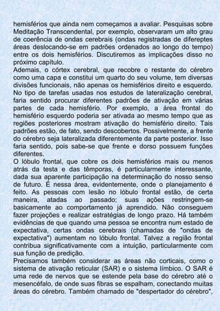 hemisférios que ainda nem começamos a avaliar. Pesquisas sobre
Meditação Transcendental, por exemplo, observaram um alto grau
de coerência de ondas cerebrais (ondas registradas de difereptes
áreas deslocando-se em padrões ordenados ao longo do tempo)
entre os dois hemisférios. Discutiremos as implicações disso no
próximo capítulo.
Ademais, o córtex cerebral, que recobre o restante do cérebro
como uma capa e constitui um quarto do seu volume, tem diversas
divisões funcionais, não apenas os hemisférios direito e esquerdo.
No tipo de tarefas usadas nos estudos de lateralização cerebral,
faria sentido procurar diferentes padrões de ativação em várias
partes de cada hemisfério. Por exemplo, a área frontal do
hemisfério esquerdo poderia ser ativada ao mesmo tempo que as
regiões posteriores mostram ativação do hemisfério direito. Tais
padrões estão, de fato, sendo descobertos. Possivelmente, a frente
do cérebro seja lateralizada diferentemente da parte posterior. Isso
faria sentido, pois sabe-se que frente e dorso possuem funções
diferentes.
O lóbulo frontal, que cobre os dois hemisférios mais ou menos
atrás da testa e das têmporas, é particularmente interessante,
dada sua aparente participação na determinação do nosso senso
de futuro. É nessa área, evidentemente, onde o planejamento é
feito. As pessoas com lesão no lóbulo frontal estão, de certa
maneira, atadas ao passado; suas ações restringem-se
basicamente ao comportamento já aprendido. Não conseguem
fazer projeções e realizar estratégias de longo prazo. Há também
evidências de que quando uma pessoa se encontra num estado de
expectativa, certas ondas cerebrais (chamadas de "ondas de
expectativa") aumentam no lóbulo frontal. Talvez a região frontal
contribua significativamente com a intuição, particularmente com
sua função de predição.
Precisamos também considerar as áreas não corticais, como o
sistema de ativação reticular (SAR) e o sistema límbico. O SAR é
uma rede de nervos que se estende pela base do cérebro até o
mesencéfalo, de onde suas fibras se espalham, conectando muitas
áreas do cérebro. Também chamado de "despertador do cérebro",
 