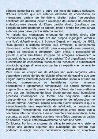 cérebro comunica-se com o outro por meio do corpus callosum.
D'Aquili acredita que em estados elevados de consciência as
mensagens partem do hemisfério direito, cujas "percepções
holísticas" ele acredita incluir a revelação da unidade do Absoluto,
e deslocam-se através do lóbulo parietal direito (localizado em
direção da parte posterior da cabeça, onde o crânio faz uma curva)
e depois para baixo, para o sistema límbico.
"A maioria das mensagens oriundas do hemisfério direito são
decompostas pelo esquerdo em sua própria linguagem verbal e
analítica", d'Aquili relatou à Science Digest, em agosto de 1982.
"Mas quando o sistema límbico está envolvido, o pensamento
desloca-se do hemisfério direito para o esquerdo sem censuras,
porque as emoções o conduzem. Com efeito, a percepção de
gestalt e uma simultânea irrupção de emoções convencem o
esquerdo de que a percepção é verdadeira." Daí a qualidade vívida
e revelatória da consciência "cósmica" ou "oceânica" e a inabalável
convicção que geralmente acompanha as experiências de relação
com a Unidade.
Para mim, as conjecturas de d'Aquili são meio forçadas; elas
dependem demais do tipo de divisão inflexível de trabalho que tem
afligido outras interpretações das descobertas sobre a divisão do
cérebro, representando os hemisférios como monarcas
discutidores e ligeiramente competitivos. Ele parece cometer o
engano tão comum de presumir que o hotismo da transccndência
deve ser um fenômeno do lado direito porque esse hemisfério
processa informações de forma não seqüencial. Mas a
transcendência não envolve processamento de informações no
sentido normal. Ademais, parece absurdo querer localizar o que é
essencialmente uma experiência de infInidade; a pesquisa de
Meditação Transcendental que mencionamos antes indica que a
coerência inter-hemisférica é maior durante a transcendência. Não
obstante, ao abrir o modelo dos dois hemisférios para outras partes
do cérebro, d'Aquili está provavelmente no caminho certo.
Os lóbulos frontais, o sistema de ativação reticular e o sistema
límbico são apenas algumas das subseções do cérebro que
poderiam interagir com os hemisférios cerebrais no complexo
 