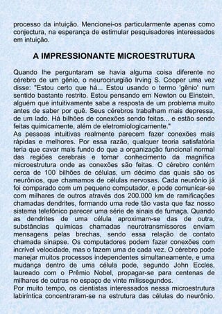 processo da intuição. Mencionei-os particularmente apenas como
conjectura, na esperança de estimular pesquisadores interessados
em intuição.
A IMPRESSIONANTE MICROESTRUTURA
Quando lhe perguntaram se havia alguma coisa diferente no
cérebro de um gênio, o neurocirurgião Irving S. Cooper uma vez
disse: "Estou certo que há... Estou usando o termo 'gênio' num
sentido bastante restrito. Estou pensando em Newton ou Einstein,
alguém que intuitivamente sabe a resposta de um problema muito
antes de saber por quê. Seus cérebros trabalham mais depressa,
de um lado. Há bilhões de conexões sendo feitas... e estão sendo
feitas quimicamente, além de eletromiologicamente."
As pessoas intuitivas realmente parecem fazer conexões mais
rápidas e melhores. Por essa razão, qualquer teoria satisfatória
teria que cavar mais fundo do que a organização funcional normal
das regiões cerebrais e tomar conhecimento da magnífica
microestrutura onde as conexões são feitas. O cérebro contém
cerca de 100 bilhões de células, um décimo das quais são os
neurônios, que chamamos de células nervosas. Cada neurônio já
foi comparado com um pequeno computador, e pode comunicar-se
com milhares de outros através dos 200.000 km de ramificações
chamadas dendrites, formando uma rede tão vasta que faz nosso
sistema telefônico parecer uma série de sinais de fumaça. Quando
as dendrites de uma célula aproximam-se das de outra,
substâncias químicas chamadas neurotransmissores enviam
mensagens pelas brechas, sendo essa relação de contato
chamada sinapse. Os computadores podem fazer conexões com
incrível velocidade, mas o fazem uma de cada vez. O cérebro pode
manejar muitos processos independentes simultaneamente, e uma
mudança dentro de uma célula pode, segundo John Eccles,
laureado com o Prêmio Nobel, propagar-se para centenas de
milhares de outras no espaço de vinte milissegundos.
Por muito tempo, os cientistas interessados nessa microestrutura
labiríntica concentraram-se na estrutura das células do neurônio.
 