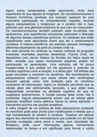 Agora outros componentes estão assomando, muito mais
importantes do que alguém já imaginara. Os neurotransmissores e
diversos hormônios cerebrais, por exemplo, parecem ter uma
importante participação no comportamento cognitivo, levando
alguns pesquisadores a conjecturar se o cérebro não é mais
parecido com uma glândula endócrina do que com um computador.
Os neurotransmissores também parecem estar envolvidos nos
sentimentos, pois experiências emocionais estimulam a liberação
de algumas dessas substâncias químicas. Os cientistas que estão
classificando essa descoberta dizem que ela é extremamente
complexa. A mesma substância, por exemplo, passará mensagens
diferentes dependendo da parte do cérebro onde vá.
Em cada dendrite há centenas ou mesmo milhares de projeções
nodulosas chamadas espinhas dendríticas. Francis Crick, co-
descobridor com James Watson do formato em hélice dupla do
DNA, acredita que essas inumeráveis espinhas podem ter
participação no aprendizado. Uma estrutura até há pouco
negligenciada e que poderá um dia ajudarnos a entender os
eventos cognitivos como a intuição, é a célula glial, 100 bilhões das
quais circundam e recobrem os neurônios. Até recentemente os
pesquisadores achavam que essas células sem ramificações
atuavam apenas como uma proteção para os neurônios
condutores de informações. Agora os cientistas percebem que as
células gliais são eletricamente sensíveis, e que estão mais
integralmente envolvidas na atividade cognitiva do que se
suspeitava anteriormente. A função precisa delas ainda não é
conhecida. Alguns pesquisadores acham que as células gliais
poderiam amplificar sinais elétricos fracos ou talvez estimular o
intercâmbio químico nas junções sinápticas.
A velha imagem de um sistema de relês eletroquímico composto
de neurônios pode estar pronta para modificações à medida que a
real complexidade do cérebro é revelada. Tocamos em apenas
alguns dos elementos da microestrutura que poderão um dia fazer
grandes revelações sobre como a mente, com velocidade tão
fantástica, pode reunir informações apenas remotamente
relacionadas no tempo e em significado para formar o súbito
 