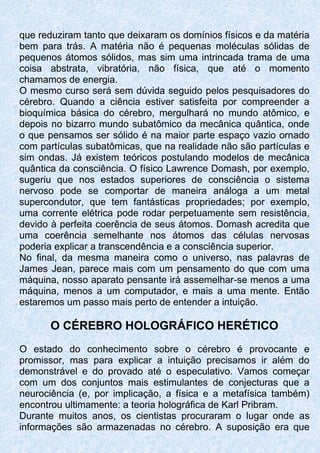 que reduziram tanto que deixaram os domínios físicos e da matéria
bem para trás. A matéria não é pequenas moléculas sólidas de
pequenos átomos sólidos, mas sim uma intrincada trama de uma
coisa abstrata, vibratória, não física, que até o momento
chamamos de energia.
O mesmo curso será sem dúvida seguido pelos pesquisadores do
cérebro. Quando a ciência estiver satisfeita por compreender a
bioquímica básica do cérebro, mergulhará no mundo atômico, e
depois no bizarro mundo subatômico da mecânica quântica, onde
o que pensamos ser sólido é na maior parte espaço vazio ornado
com partículas subatômicas, que na realidade não são partículas e
sim ondas. Já existem teóricos postulando modelos de mecânica
quântica da consciência. O físico Lawrence Domash, por exemplo,
sugeriu que nos estados superiores de consciência o sistema
nervoso pode se comportar de maneira análoga a um metal
supercondutor, que tem fantásticas propriedades; por exemplo,
uma corrente elétrica pode rodar perpetuamente sem resistência,
devido à perfeita coerência de seus átomos. Domash acredita que
uma coerência semelhante nos átomos das células nervosas
poderia explicar a transcendência e a consciência superior.
No final, da mesma maneira como o universo, nas palavras de
James Jean, parece mais com um pensamento do que com uma
máquina, nosso aparato pensante irá assemelhar-se menos a uma
máquina, menos a um computador, e mais a uma mente. Então
estaremos um passo mais perto de entender a intuição.
O CÉREBRO HOLOGRÁFICO HERÉTICO
O estado do conhecimento sobre o cérebro é provocante e
promissor, mas para explicar a intuição precisamos ir além do
demonstrável e do provado até o especulativo. Vamos começar
com um dos conjuntos mais estimulantes de conjecturas que a
neurociência (e, por implicação, a física e a metafísica também)
encontrou ultimamente: a teoria holográfica de Karl Pribram.
Durante muitos anos, os cientistas procuraram o lugar onde as
informações são armazenadas no cérebro. A suposição era que
 