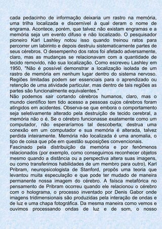 cada pedacinho de informação deixaria um rastro na memória,
uma trilha localizada e discernível à qual deram o nome de
engrama. Acontece, porém, que talvez não existam engramas e a
memória seja um evento difuso e não localizado. O pesquisador
pioneiro Karl Lashley notou isso quando treinou ratos para
percorrer um labirinto e depois destruiu sistematicamente partes de
seus cérebros. O desempenho dos ratos foi afetado adversamente,
claro, mas as mudanças se relacionavam com a quantidade de
tecido removido, não sua localização. Como escreveu Lashley em
1950, "Não é possível demonstrar a localização isolada de um
rastro de memória em nenhum lugar dentro do sistema nervoso.
Regiões limitadas podem ser essenciais para o aprendizado ou
retenção de uma atividade particular, mas dentro de tais regiões as
partes são funcionalmente equivalentes."
Não podemos sair cortando cérebros humanos, claro, mas o
mundo científico tem tido acesso a pessoas cujos cérebros foram
atingidos em acidentes. Observa-se que embora o comportamento
seja seletivamente alterado pela destruição de tecido cerebral, a
memória não o é. Se o cérebro funcionasse exatamente como um
computador, não esperaríamos tal descoberta; destrua uma
conexão em um computador e sua memória é alterada, talvez
perdida inteiramente. Memória não localizada é uma anomalia, o
tipo de coisa que põe em questão suposições convencionais.
Fascinado pela distribuição da memória e por fenômenos
relacionados (por exemplo, como conseguimos reconhecer objetos
mesmo quando a distância ou a perspectiva altera suas imagens,
ou como transferimos habilidades de um membro para outro), Karl
Pribram, neuropsicologista de Stanford, propôs uma teoria que
levantou muita especulação e que pode ter mudado de maneira
permanente nossa imagem do cérebro. A faísca metafórica no
pensamento de Pribram ocorreu quando ele relacionou o cérebro
com o holograma, o processo inventado por Denis Gabor onde
imagens tridimensionais são produzidas pela interação de ondas e
de luz e uma chapa fotográfica. Da mesma maneira como vemos e
ouvimos processando ondas de luz e de som, o nosso
 