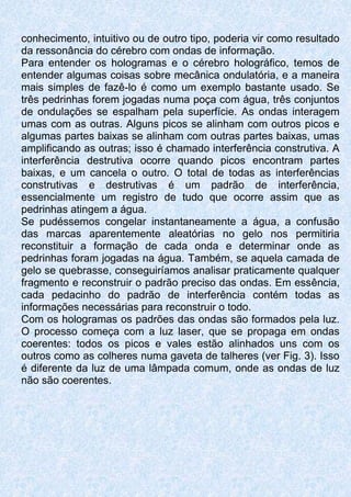 conhecimento, intuitivo ou de outro tipo, poderia vir como resultado
da ressonância do cérebro com ondas de informação.
Para entender os hologramas e o cérebro holográfico, temos de
entender algumas coisas sobre mecânica ondulatória, e a maneira
mais simples de fazê-lo é como um exemplo bastante usado. Se
três pedrinhas forem jogadas numa poça com água, três conjuntos
de ondulações se espalham pela superfície. As ondas interagem
umas com as outras. Alguns picos se alinham com outros picos e
algumas partes baixas se alinham com outras partes baixas, umas
amplificando as outras; isso é chamado interferência construtiva. A
interferência destrutiva ocorre quando picos encontram partes
baixas, e um cancela o outro. O total de todas as interferências
construtivas e destrutivas é um padrão de interferência,
essencialmente um registro de tudo que ocorre assim que as
pedrinhas atingem a água.
Se pudéssemos congelar instantaneamente a água, a confusão
das marcas aparentemente aleatórias no gelo nos permitiria
reconstituir a formação de cada onda e determinar onde as
pedrinhas foram jogadas na água. Também, se aquela camada de
gelo se quebrasse, conseguiríamos analisar praticamente qualquer
fragmento e reconstruir o padrão preciso das ondas. Em essência,
cada pedacinho do padrão de interferência contém todas as
informações necessárias para reconstruir o todo.
Com os hologramas os padrões das ondas são formados pela luz.
O processo começa com a luz laser, que se propaga em ondas
coerentes: todos os picos e vales estão alinhados uns com os
outros como as colheres numa gaveta de talheres (ver Fig. 3). Isso
é diferente da luz de uma lâmpada comum, onde as ondas de luz
não são coerentes.
 
