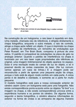 Na construção de um holograma, o raio laser é repartido em dois.
Uma metade, chamada raio de referência, é dirigida diretamente à
chapa fotográfica, enquanto a outra metade, o raio de controle,
atinge a chapa após refletir um objeto. O que é imprimido na chapa
é um padrão de interferência, um remoinho de ondulações que
Peter Russell, em The Brain Book, comparou à pintura de uma
zebra. O padrão é comparável às ondulações na placa de gelo na
analogia anterior. Quando o padrão de interferência na chapa é
iluminado por um raio laser cujas propriedades são idênticas ao
original, uma imagem tridimensional do objeto aparece no espaço.
Essa é uma recriação exata do campo de luz do objeto, e só é
possível devido às ondas coerentes do laser. (Na luz comum,
vemos apenas um caos de linhas.) E a imagem pode ser
reconstruída a partir de apenas uma pequena seção da chapa,
porque o todo está de algum modo contido em cada parte. A única
perda é de detalhe e claridade, e somente se a parte for muito
pequena.
O modelo holográfico está para a nossa concepção anterior do
cérebro assim como um holograma está para uma fotografia. Não
existe correspondência ponto-a-ponto entre os objetos "lá fora" e a
imagem na chapa, e não existe correspondência unívoca entre a
experiência humana e os pontos do cérebro. De alguma forma,
segundo a teoria holográfica, o cérebro absorve informações do
exterior na forma de ondas e as armazena de alguma maneira
 