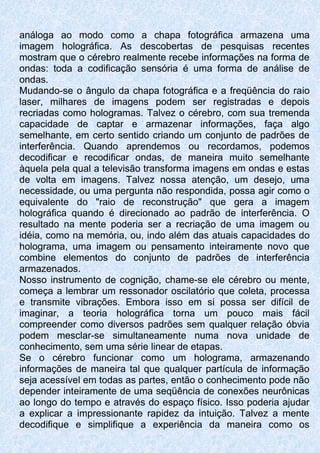 análoga ao modo como a chapa fotográfica armazena uma
imagem holográfica. As descobertas de pesquisas recentes
mostram que o cérebro realmente recebe informações na forma de
ondas: toda a codificação sensória é uma forma de análise de
ondas.
Mudando-se o ângulo da chapa fotográfica e a freqüência do raio
laser, milhares de imagens podem ser registradas e depois
recriadas como hologramas. Talvez o cérebro, com sua tremenda
capacidade de captar e armazenar informações, faça algo
semelhante, em certo sentido criando um conjunto de padrões de
interferência. Quando aprendemos ou recordamos, podemos
decodificar e recodificar ondas, de maneira muito semelhante
àquela pela qual a televisão transforma imagens em ondas e estas
de volta em imagens. Talvez nossa atenção, um desejo, uma
necessidade, ou uma pergunta não respondida, possa agir como o
equivalente do "raio de reconstrução" que gera a imagem
holográfica quando é direcionado ao padrão de interferência. O
resultado na mente poderia ser a recriação de uma imagem ou
idéia, como na memória, ou, indo além das atuais capacidades do
holograma, uma imagem ou pensamento inteiramente novo que
combine elementos do conjunto de padrões de interferência
armazenados.
Nosso instrumento de cognição, chame-se ele cérebro ou mente,
começa a lembrar um ressonador oscilatório que coleta, processa
e transmite vibrações. Embora isso em si possa ser difícil de
imaginar, a teoria holográfica torna um pouco mais fácil
compreender como diversos padrões sem qualquer relação óbvia
podem mesclar-se simultaneamente numa nova unidade de
conhecimento, sem uma série linear de etapas.
Se o cérebro funcionar como um holograma, armazenando
informações de maneira tal que qualquer partícula de informação
seja acessível em todas as partes, então o conhecimento pode não
depender inteiramente de uma seqüência de conexões neurônicas
ao longo do tempo e através do espaço físico. Isso poderia ajudar
a explicar a impressionante rapidez da intuição. Talvez a mente
decodifique e simplifique a experiência da maneira como os
 