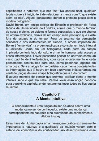 espelhamos a natureza que nos fez." Na análise final, qualquer
teoria sobre a intuição terá de relacionar a mente com "o que existe
além de nós". Alguns pensadores deram o primeiro passo com o
modelo holográfico.
David Bohm, um antigo colega de Einstein e professor de física
teórica da Universidade de Londres, afirma que o mundo familiar
de causa e efeito, de objetos e formas separadas, o que ele chama
de ordem explicada, deriva de um campo mais profundo que existe
fora do espaço e do tempo. Fora do alcance da percepção
sensorial e dos instrumentos da ciência, a ordem implicada de
Bohm é "envolvida" na ordem explicada e constitui um todo integral
e unificado. Como em um holograma, cada parte do campo
implicado conteria tudo do todo, e a mente humana teria açesso a
essas informações. Talvez possamos pensar no universo como um
vasto padrão de interferências, com cada acontecimento e cada
pensamento contribuindo para isso, como pedrinhas jogadas em
uma poça. Se a analogia for verdadeira, cada mente conteria todas
as informações que já houve em todo o universo. Nós seríamos, na
verdade, peças de uma chapa holográfica que a tudo contém.
É aquela maneira de pensar que promete explicar como a mente
intuitiva sabe o que ela sabe. Vamos levar essa noção conosco
para o próximo capítulo, onde tentaremos tecer todos os fios que já
reunimos.
Capítulo 7
A Mente Intuitiva
O conhecimento é uma função do ser. Quando ocorre uma
mudança no ser do conhecedor, existe uma mudança
correspondente na natureza e na quantidade do conhecimento.
Aldous Huxley
Essa frase de Huxley capta uma mensagem prática extremamente
importante: a natureza e a qualidade da intuição variam com o
estado de consciência do conhecedor. Ao desenvolvermos esse
 