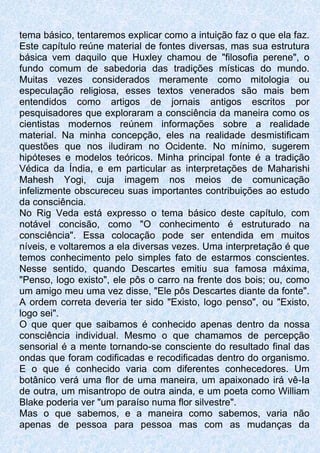 tema básico, tentaremos explicar como a intuição faz o que ela faz.
Este capítulo reúne material de fontes diversas, mas sua estrutura
básica vem daquilo que Huxley chamou de "filosofia perene", o
fundo comum de sabedoria das tradições místicas do mundo.
Muitas vezes considerados meramente como mitologia ou
especulação religiosa, esses textos venerados são mais bem
entendidos como artigos de jornais antigos escritos por
pesquisadores que exploraram a consciência da maneira como os
cientistas modernos reúnem informações sobre a realidade
material. Na minha concepção, eles na realidade desmistificam
questões que nos iludiram no Ocidente. No mínimo, sugerem
hipóteses e modelos teóricos. Minha principal fonte é a tradição
Védica da Índia, e em particular as interpretações de Maharishi
Mahesh Yogi, cuja imagem nos meios de comunicação
infelizmente obscureceu suas importantes contribuições ao estudo
da consciência.
No Rig Veda está expresso o tema básico deste capítulo, com
notável concisão, como "O conhecimento é estruturado na
consciência". Essa colocação pode ser entendida em muitos
níveis, e voltaremos a ela diversas vezes. Uma interpretação é que
temos conhecimento pelo simples fato de estarmos conscientes.
Nesse sentido, quando Descartes emitiu sua famosa máxima,
"Penso, logo existo", ele pôs o carro na frente dos bois; ou, como
um amigo meu uma vez disse, "Ele pôs Descartes diante da fonte".
A ordem correta deveria ter sido "Existo, logo penso", ou "Existo,
logo sei".
O que quer que saibamos é conhecido apenas dentro da nossa
consciência individual. Mesmo o que chamamos de percepção
sensorial é a mente tornando-se consciente do resultado final das
ondas que foram codificadas e recodificadas dentro do organismo.
E o que é conhecido varia com diferentes conhecedores. Um
botânico verá uma flor de uma maneira, um apaixonado irá vê-Ia
de outra, um misantropo de outra ainda, e um poeta como William
Blake poderia ver "um paraíso numa flor silvestre".
Mas o que sabemos, e a maneira como sabemos, varia não
apenas de pessoa para pessoa mas com as mudanças da
 
