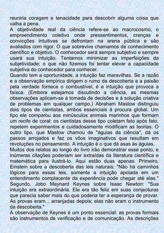 reuniria coragem e tenacidade para descobrir alguma coisa que
valha a pena.
A objetividade real da ciência refere-se ao macrocosmo, o
empreendimento coletivo onde pressentimentos, crenças e
convicções intuitivas se defrontam na arena pública e são
avaliados com rigor. O que sobrevive chamamos de conhecimento
científico e objetivo. O conhecedor será sempre subjetivo e sempre
usará sua intuição. Tentamos minimizar as imperfeições da
subjetividade; o que não fizemos foi tentar elevar a capacidade
subjetiva do conhecedor para conhecer.
Quando tem a oportunidade, a intuição faz maravilhas. Se a razão
e a observação empírica dirigem o rumo da descoberta e a paixão
pela verdade fornece o combustível, é a intuição que provoca a
faísca. (Embora estejamos discutindo a ciência, as mesmas
observações aplicam-se à tomada de decisões e à solução criativa
de problemas em qualquer campo.) Abraham Maslow distinguiu
dois tipos de cientistas, ambos essenciais à procura global. Um
tipo ele comparou aos minúsculos animais marinhos que formam
um recife de coral: os cientistas desse tipo coletam fato após fato,
repetem experimentos e cuidadosamente modificam as teorias. O
outro tipo, que Maslow chamou de "águias da ciência", dá os
passos arrojados e faz os vôos imaginativos que resultam em
revoluções no pensamento. A intuição é o que dá asas às águias.
Muitos dos relatos ao longo do livro irão demonstrar esse ponto, e
inúmeras citações poderiam ser extraídas da literatura científica e
matemática para ilustrá-Io. Aqui estão duas apenas. Primeiro,
Einstein sobre a descoberta das leis naturais: "Não há caminhos
lógicos para essas leis, somente a intuição apoiada em um
entendimento complacente da experiência pode chegar até elas."
Segundo, Jobo Maynard Keynes sobre Isaac Newton: "Sua
intuição era extraordinária. Ele era tão feliz em suas conjecturas
que parecia saber mais do que poderia ter a esperança de provar.
As provas eram... arranjadas depois; elas não eram o instrumento
da descoberta."
A observação de Keynes é um ponto essencial: as provas formais
são instrumentos de verificação e de comunicação. As descrições
 