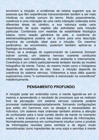 envolvem a intuição; e evidências de relatos sugerem que as
pessoas que têm experiências transcendentais tendem a ser mais
intuitivas no sentido comum do termo. Muito possivelmente,
coerência é uma indicação de uma certa interação ordenada entre
diferentes áreas do cérebro, e sua natureza exata varia
dependendo de quais regiões são solicitadas pela intuição
particular. Combinada com medidas de estabilidade fisiológica
básica, como reação galvânica da pele, a coerência do
eletroencefalograma poderia ser a chave para uma descrição
empírica da condição ideal para a intuição. Os mesmos
parâmetros, se encontrados, poderiam também aplicar-se à
fisiologia da incubação.
Talvez, se a analogia do supercondutor de Lawrence Domash
estiver correta, um sistema nervoso coerente conduziria
informações sem resistência, do meio ambiente e internamente.
Coerência é um critério particularmente tentador devido ao modelo
holográfico da mente. Talvez, do mesmo modo como o holograma
depende da coerência do raio Joser, a intuição dependa da
coerência do sistema nervoso. Voltaremos a essa idéia quando
explorarmos como "o conhecimento é estruturado na consciência"
metaforicamente.
PENSAMENTO PROFUNDO
A intuição pode ser entendida como a mente ligando-se em si
mesma e apreendendo o resultado de processos que se realizam
fora da percepção. Um sistema nervoso coerente poderia
processar materialmaisapropriadamente, formando configurações
que estão em harmonia com os desejos e necessidades do
indivíduo. Um sistema mais ordenado também atrairia a atenção
do conhecedor para o local correto dentro da mente no momento
exato, e teria acesso a uma base mais extensa de informações.
Normalmente pensamos em conhecimento intuitivo como o produto
de informações reunidas pelos sentidos e de algum modo
recombinadas como ingredientes de uma sopa e servidas à mente
 