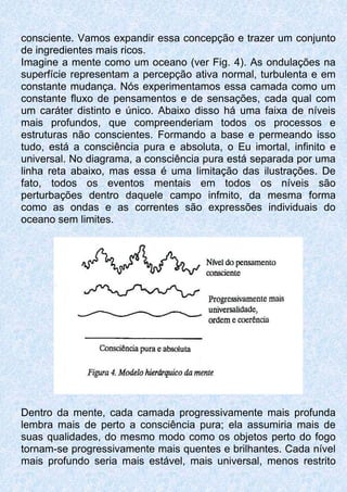 consciente. Vamos expandir essa concepção e trazer um conjunto
de ingredientes mais ricos.
Imagine a mente como um oceano (ver Fig. 4). As ondulações na
superfície representam a percepção ativa normal, turbulenta e em
constante mudança. Nós experimentamos essa camada como um
constante fluxo de pensamentos e de sensações, cada qual com
um caráter distinto e único. Abaixo disso há uma faixa de níveis
mais profundos, que compreenderiam todos os processos e
estruturas não conscientes. Formando a base e permeando isso
tudo, está a consciência pura e absoluta, o Eu imortal, infinito e
universal. No diagrama, a consciência pura está separada por uma
linha reta abaixo, mas essa é uma limitação das ilustrações. De
fato, todos os eventos mentais em todos os níveis são
perturbações dentro daquele campo infmito, da mesma forma
como as ondas e as correntes são expressões individuais do
oceano sem limites.
Dentro da mente, cada camada progressivamente mais profunda
lembra mais de perto a consciência pura; ela assumiria mais de
suas qualidades, do mesmo modo como os objetos perto do fogo
tornam-se progressivamente mais quentes e brilhantes. Cada nível
mais profundo seria mais estável, mais universal, menos restrito
 