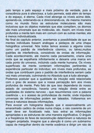 pelo tempo e pelo espaço e mais próximo da verdade, pois a
consciência pura é silenciosa, a tudo permeia, está além do tempo
e do espaço, é eterna. Cada nível abrange os níveis acima dele,
apoiando-os, ordenando-os e direcionando-os, da mesma maneira
como no mundo físico as estruturas moleculares são mais
inclusivas que os objetos materiais que elas compõem, os átomos
são mais universais que as moléculas, etc. Assim, em níveis mais
profundos a mente tem mais em comum com as outras mentes; ela
é menos individualizada.
No final do capítulo anterior, aventamos a possibilidade de que as
mentes individuais fossem análogas a pedaços de uma chapa
holográfica universal. Nós todos temos acesso a alguma coisa
como um padrão de interferência cósmico, ou talvez,muitos
padrões de interferência, consistindo de ondas de informação.
Cada acontecimento, até mesmo cada pensamento, criaria uma
onda que se espalharia infinitamente e deixaria uma marca em
cada ponto do universo, incluindo cada mente humana. Os níveis
superficiais da mente conteriam informações pertinentes à
experiência particular do indivíduo; em níveis mais profundos, as
ondas que contribuem para o padrão de interferência seriam cada
vez mais universais, culminando no Absoluto que a tudo abrange.
Podemos postular que a qualidade da intuição está relacionada
com o grau de acesso que a nossa percepção tem aos níveis
profundos da mente. Pelo fato de que isso dependeria do nosso
estado de consciência, haveria uma relação direta entre as
qualidades do sistema nervoso - que resumiremos com a palavra
coerência -, e o acesso às profundezas da mente, onde impulsos
universais de informações podem ser tateados. Voltaremos em
breve à natureza dessas informações.
Para evocar um holograma daquilo que é essencialmente um
emaranhado caótico de ondas numa chapa, o raio coerente de um
laser deve ser focalizado nela. Isso extrai as informações
apropriadas e as estruturas de uma maneira significativa. O ângulo
e a freqüência do feixe de reconstrução determinam a natureza da
imagem projetada. Imagine que a atenção é como um submarino
capaz de mergulhar dentro da mente oceânica e dirigir um raio de
 