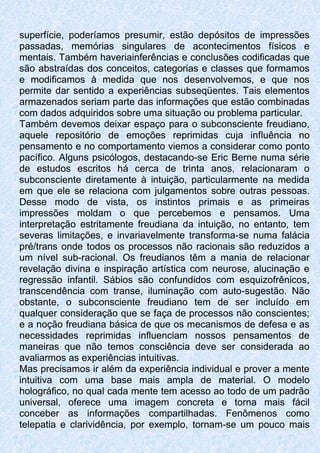 superfície, poderíamos presumir, estão depósitos de impressões
passadas, memórias singulares de acontecimentos físicos e
mentais. Também haveriainferências e conclusões codificadas que
são abstraídas dos conceitos, categorias e classes que formamos
e modificamos à medida que nos desenvolvemos, e que nos
permite dar sentido a experiências subseqüentes. Tais elementos
armazenados seriam parte das informações que estão combinadas
com dados adquiridos sobre uma situação ou problema particular.
Também devemos deixar espaço para o subconsciente freudiano,
aquele repositório de emoções reprimidas cuja influência no
pensamento e no comportamento viemos a considerar como ponto
pacífico. Alguns psicólogos, destacando-se Eric Berne numa série
de estudos escritos há cerca de trinta anos, relacionaram o
subconsciente diretamente à intuição, particularmente na medida
em que ele se relaciona com julgamentos sobre outras pessoas.
Desse modo de vista, os instintos primais e as primeiras
impressões moldam o que percebemos e pensamos. Uma
interpretação estritamente freudiana da intuição, no entanto, tem
severas limitações, e invariavelmente transforma-se numa falácia
pré/trans onde todos os processos não racionais são reduzidos a
um nível sub-racional. Os freudianos têm a mania de relacionar
revelação divina e inspiração artística com neurose, alucinação e
regressão infantil. Sábios são confundidos com esquizofrênicos,
transcendência com transe, iluminação com auto-sugestão. Não
obstante, o subconsciente freudiano tem de ser incluído em
qualquer consideração que se faça de processos não conscientes;
e a noção freudiana básica de que os mecanismos de defesa e as
necessidades reprimidas influenciam nossos pensamentos de
maneiras que não temos consciência deve ser considerada ao
avaliarmos as experiências intuitivas.
Mas precisamos ir além da experiência individual e prover a mente
intuitiva com uma base mais ampla de material. O modelo
holográfico, no qual cada mente tem acesso ao todo de um padrão
universal, oferece uma imagem concreta e torna mais fácil
conceber as informações compartilhadas. Fenômenos como
telepatia e clarividência, por exemplo, tornam-se um pouco mais
 