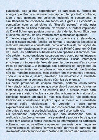plausíveis, pois já não dependeriam de partículas ou formas de
energia que têm de atravessar o espaço e o tempo. Pelo contrário,
tudo o que acontece no universo, incluindo o pensamento, é
simultaneamente codificado em todos os lugares. O conceito é
compatível com os princípios da "filosofia perene", e não está
muito distante da física moderna. Na verdade, a "ordem implicada"
de David Bohm, que postula uma estrutura de tipo holográfica para
o universo, derivou de seu trabalho com a mecânica quântica.
O mundo, segundo a teoria de campo quântica e a relatividade,
não é o nosso mundo familiar de formas e estruturas isoladas: a
realidade material é considerada como uma teia de flutuações de
energia interrelacionadas. Nas palavras de Fritjof Capra, em O Tao
da Física, as partículas subatômicas são "padrões dinâmicos que
não existem como entidades separadas mas como partes integrais
de uma rede de interações inseparáveis. Essas interações
envolvem um incessante fluxo de energia que se manifesta como
troca de partículas... A interação das partículas dá surgimento às
estruturas estáveis que compõem o mundo material, que também
não se mantêm estáticas, mas oscilam em movimentos rítmicos.
Todo o universo é, assim, envolvido em movimento e atividade
incessantes, numa contínua dança cósmica de energia."
Os níveis profundos da criação material, portanto, estão todos
inter-relacionados e, uma vez que o cérebro é composto do mesmo
material que as rochas e as estrelas, não é preciso muito para
ampliar essa visão e incluir a consciência humana. A maioria dos
cientistas relutam em fazê-lo, mas nas filosofias não ocidentais
tradicionais considera-se implícito que a mente e a realidade
material estão relacionadas. Na verdade, e esse ponto
exploraremos mais adiante, elas são consideradas manifestações
diferentes da mesma essência básica, que é a consciência.
Os fenômenos surpreendentes que são associados com a
realidade subatômica tornam mais plausível a proposição de que a
mente tem acesso a fontes incomuns de informações: as partículas
voltam no tempo; os elétrons aparecem em mais de um lugar ao
mesmo tempo; os elétrons "cavam túneis" através de barreiras de
isolamento dissolvendo-se num "estado de vácuo" não manifesto e
 