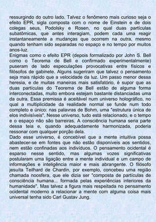 ressurgindo do outro lado. Talvez o fenômeno mais curioso seja o
efeito EPR, sigla composta com o nome de Einstein e de dois
colegas seus, Podolsky e Rosen, no qual duas partículas
subatômicas, que antes interagiam, podem cada uma reagir
instantaneamente a mudanças que ocorrem na outra, mesmo
quando tenham sido separadas no espaço e no tempo por muitos
anos-luz.
Enigmas como o efeito EPR (depois formalizado por John S. Bell
como o Teorema de Bell e confirmado experimentalmente)
puseram de lado especulações provocativas entre físicos e
filósofos de gabinete. Alguns sugeriram que talvez o pensamento
seja mais rápido que a velocidade da luz. Um passo menor dessa
heresia, e de muitas maneiras mais satisfatório, é supor que as
duas partículas do Teorema de Bell estão de alguma forma
interconectadas, muito embora estejam bastante distanciadas uma
da outra. Essa premissa é aceitável num universo holográfico, no
qual a multiplicidade da realidade normal se funde num todo
completo e único: nas palavras de Bohm, uma "estrutura única de
elos indivisíveis". Nesse universo, tudo está relacionado, e o tempo
e o espaço não são barreiras. A consciência humana seria parte
dessa teia e, quando adequadamente harmonizada, poderia
ressonar com qualquer porção dela.
Dado esse universo, é concebível que a mente intuitiva possa
abastecer-se em fontes que não estão disponíveis aos sentidos,
nem estão confinadas aos indivíduos. O pensamento ocidental é
esparso nesse sentido, mas algumas vozes significativas
postularam uma ligação entre a mente individual e um campo de
informações e inteligência maior e mais abrangente. O filósofo
jesuíta Teilhard de Chardin, por exemplo, concebeu uma região
chamada noosfera, que ele dizia ser "composta de partículas de
consciência humana... formada pelas experiências interiores da
humanidade". Mas talvez a figura mais respeitada no pensamento
ocidental moderno a relacionar a mente com alguma coisa mais
universal tenha sido Carl Gustav Jung.
 