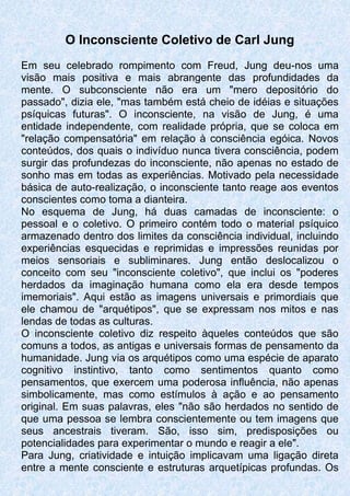 O Inconsciente Coletivo de Carl Jung
Em seu celebrado rompimento com Freud, Jung deu-nos uma
visão mais positiva e mais abrangente das profundidades da
mente. O subconsciente não era um "mero depositório do
passado", dizia ele, "mas também está cheio de idéias e situações
psíquicas futuras". O inconsciente, na visão de Jung, é uma
entidade independente, com realidade própria, que se coloca em
"relação compensatória" em relação à consciência egóica. Novos
conteúdos, dos quais o indivíduo nunca tivera consciência, podem
surgir das profundezas do inconsciente, não apenas no estado de
sonho mas em todas as experiências. Motivado pela necessidade
básica de auto-realização, o inconsciente tanto reage aos eventos
conscientes como toma a dianteira.
No esquema de Jung, há duas camadas de inconsciente: o
pessoal e o coletivo. O primeiro contém todo o material psíquico
armazenado dentro dos limites da consciência individual, incluindo
experiências esquecidas e reprimidas e impressões reunidas por
meios sensoriais e subliminares. Jung então deslocalizou o
conceito com seu "inconsciente coletivo", que inclui os "poderes
herdados da imaginação humana como ela era desde tempos
imemoriais". Aqui estão as imagens universais e primordiais que
ele chamou de "arquétipos", que se expressam nos mitos e nas
lendas de todas as culturas.
O inconsciente coletivo diz respeito àqueles conteúdos que são
comuns a todos, as antigas e universais formas de pensamento da
humanidade. Jung via os arquétipos como uma espécie de aparato
cognitivo instintivo, tanto como sentimentos quanto como
pensamentos, que exercem uma poderosa influência, não apenas
simbolicamente, mas como estímulos à ação e ao pensamento
original. Em suas palavras, eles "não são herdados no sentido de
que uma pessoa se lembra conscientemente ou tem imagens que
seus ancestrais tiveram. São, isso sim, predisposições ou
potencialidades para experimentar o mundo e reagir a ele".
Para Jung, criatividade e intuição implicavam uma ligação direta
entre a mente consciente e estruturas arquetípicas profundas. Os
 