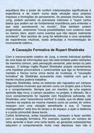 arquétipos têm o poder de conferir interpretações significativas à
experiência e de inserir numa dada situação seus próprios
impulsos e formações de pensamento. As pessoas intuitivas, dizia
Jung, podem perceber os processos interiores e "suprir certos
dados que podem ser de fundamental importância para entender o
que está acontecendo no mundo", Elas também podem
prognosticar, antevendo "novas possibilidades num contorno mais
ou menos claro, assim como eventos que irão depois realmente
acontecer". Nos escritos de Jung há referências a uma variedade
de experiências intuitivas, todas atribuídas à movimentação do
inconsciente coletivo.
A Causação Formativa de Rupert Sheldrake
Com o insconsciente coletivo de Jung, a mente individual partilha
de uma base de informações que não está limitada pelas restrições
da memória comum, pela percepção sensorial, pelo tempo ou pelo
espaço. O biólogo inglês Rupert Sheldrake propôs recentemente
uma hipótese provocadora c controvertida que liga os fenômenos
mentais e físicos numa única teoria de mudança. A "causação
formativa" de Sheldrake acrescenta mais material com que a
mente intuitiva poderia trabalhar.
Segundo Sheldrake, todos os sistemas são regulados por campos
organizatórios invisíveis que servem como um projeto para a forma
e o comportamento. Sempre que um membro de uma espécie
aprende algo novo, o campo causativo, ou projeto, é alterado. Se o
novo comportamento for repetido com freqüência suficiente, diz
Sheldrake, uma "ressonância mórfica" é criada, que irá afetar cada
membro da espécie da mesma maneira como as cordas do violino
ressoam com uma vibração semelhante à sua. O "campo
morfogenético" está fora do tempo e do espaço; a ação a distância
é o ponto primordial dessa teoria.
Certos fenômenos, antes inexplicáveis, começam a fazer sentido
com a causação formativa. Por exemplo, quando um número de
ratos aprende a fazer uma certa tarefa, as gerações subseqüentes
adquirem o comportamento muito mais depressa. Isso não é
 