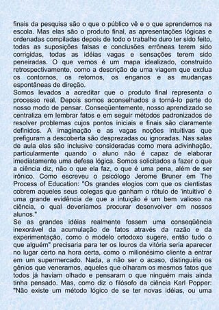 finais da pesquisa são o que o público vê e o que aprendemos na
escola. Mas elas são o produto final, as apresentações lógicas e
ordenadas compiladas depois de todo o trabalho duro ter sido feito,
todas as suposições falsas e conclusões errôneas terem sido
corrigidas, todas as idéias vagas e sensações terem sido
peneiradas. O que vemos é um mapa idealizado, construído
retrospectivamente, como a descrição de uma viagem que exclua
os contornos, os retornos, os enganos e as mudanças
espontâneas de direção.
Somos levados a acreditar que o produto final representa o
processo real. Depois somos aconselhados a torná-Io parte do
nosso modo de pensar. Conseqüentemente, nosso aprendizado se
centraliza em lembrar fatos e em seguir métodos padronizados de
resolver problemas cujos pontos iniciais e finais são claramente
definidos. A imaginação e as vagas noções intuitivas que
prefiguram a descoberta são desprezadas ou ignoradas. Nas salas
de aula elas são inclusive consideradas como mera adivinhação,
particularmente quando o aluno não é capaz de elaborar
imediatamente uma defesa lógica. Somos solicitados a fazer o que
a ciência diz, não o que ela faz, o que é uma pena, além de ser
irônico. Como escreveu o psicólogo Jerome Bruner em The
Process of Education: "Os grandes elogios com que os cientistas
cobrem aqueles seus colegas que ganham o rótulo de 'intuitivo' é
uma grande evidência de que a intuição é um bem valioso na
ciência, o qual deveríamos procurar desenvolver em nossos
alunos."
Se as grandes idéias realmente fossem uma conseqüência
inexorável da acumulação de fatos através da razão e da
experimentação, como o modelo ortodoxo sugere, então tudo o
que alguém" precisaria para ter os louros da vitória seria aparecer
no lugar certo na hora certa, como o milionésimo cliente a entrar
em um supermercado. Nada, a não ser o acaso, distinguiria os
gênios que veneramos, aqueles que olharam os mesmos fatos que
todos já haviam olhado e pensaram o que ninguém mais ainda
tinha pensado. Mas, como diz o filósofo da ciência Karl Popper:
"Não existe um método lógico de se ter novas idéias, ou uma
 