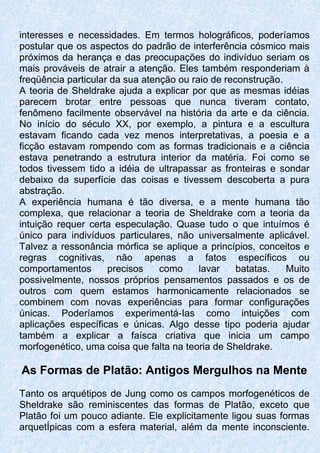 interesses e necessidades. Em termos holográficos, poderíamos
postular que os aspectos do padrão de interferência cósmico mais
próximos da herança e das preocupações do indivíduo seriam os
mais prováveis de atrair a atenção. Eles também responderiam à
freqüência particular da sua atenção ou raio de reconstrução.
A teoria de Sheldrake ajuda a explicar por que as mesmas idéias
parecem brotar entre pessoas que nunca tiveram contato,
fenômeno facilmente observável na história da arte e da ciência.
No início do século XX, por exemplo, a pintura e a escultura
estavam ficando cada vez menos interpretativas, a poesia e a
ficção estavam rompendo com as formas tradicionais e a ciência
estava penetrando a estrutura interior da matéria. Foi como se
todos tivessem tido a idéia de ultrapassar as fronteiras e sondar
debaixo da superfície das coisas e tivessem descoberta a pura
abstração.
A experiência humana é tão diversa, e a mente humana tão
complexa, que relacionar a teoria de Sheldrake com a teoria da
intuição requer certa especulação. Quase tudo o que intuímos é
único para indivíduos particulares, não universalmente aplicável.
Talvez a ressonância mórfica se aplique a princípios, conceitos e
regras cognitivas, não apenas a fatos específicos ou
comportamentos precisos como lavar batatas. Muito
possivelmente, nossos próprios pensamentos passados e os de
outros com quem estamos harmonicamente relacionados se
combinem com novas experiências para formar configurações
únicas. Poderíamos experimentá-Ias como intuições com
aplicações específicas e únicas. Algo desse tipo poderia ajudar
também a explicar a faísca criativa que inicia um campo
morfogenético, uma coisa que falta na teoria de Sheldrake.
As Formas de Platão: Antigos Mergulhos na Mente
Tanto os arquétipos de Jung como os campos morfogenéticos de
Sheldrake são reminiscentes das formas de Platão, exceto que
Platão foi um pouco adiante. Ele explicitamente ligou suas formas
arquetÍpicas com a esfera material, além da mente inconsciente.
 