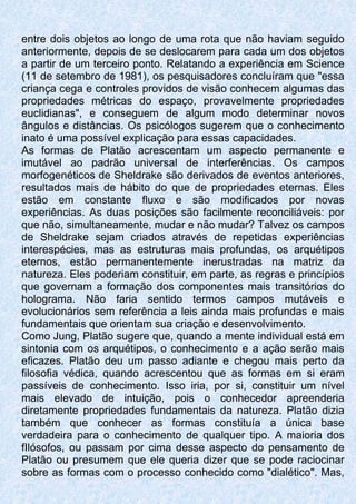 entre dois objetos ao longo de uma rota que não haviam seguido
anteriormente, depois de se deslocarem para cada um dos objetos
a partir de um terceiro ponto. Relatando a experiência em Science
(11 de setembro de 1981), os pesquisadores concluíram que "essa
criança cega e controles providos de visão conhecem algumas das
propriedades métricas do espaço, provavelmente propriedades
euclidianas", e conseguem de algum modo determinar novos
ângulos e distâncias. Os psicólogos sugerem que o conhecimento
inato é uma possível explicação para essas capacidades.
As formas de Platão acrescentam um aspecto permanente e
imutável ao padrão universal de interferências. Os campos
morfogenéticos de Sheldrake são derivados de eventos anteriores,
resultados mais de hábito do que de propriedades eternas. Eles
estão em constante fluxo e são modificados por novas
experiências. As duas posições são facilmente reconciliáveis: por
que não, simultaneamente, mudar e não mudar? Talvez os campos
de Sheldrake sejam criados através de repetidas experiências
interespécies, mas as estruturas mais profundas, os arquétipos
eternos, estão permanentemente inerustradas na matriz da
natureza. Eles poderiam constituir, em parte, as regras e princípios
que governam a formação dos componentes mais transitórios do
holograma. Não faria sentido termos campos mutáveis e
evolucionários sem referência a leis ainda mais profundas e mais
fundamentais que orientam sua criação e desenvolvimento.
Como Jung, Platão sugere que, quando a mente individual está em
sintonia com os arquétipos, o conhecimento e a ação serão mais
eficazes. Platão deu um passo adiante e chegou mais perto da
filosofia védica, quando acrescentou que as formas em si eram
passíveis de conhecimento. Isso iria, por si, constituir um nível
mais elevado de intuição, pois o conhecedor apreenderia
diretamente propriedades fundamentais da natureza. Platão dizia
também que conhecer as formas constituía a única base
verdadeira para o conhecimento de qualquer tipo. A maioria dos
fIlósofos, ou passam por cima desse aspecto do pensamento de
Platão ou presumem que ele queria dizer que se pode raciocinar
sobre as formas com o processo conhecido como "dialético". Mas,
 
