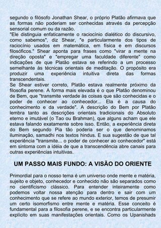 segundo o filósofo Jonathan Shear, o próprio Platão afirmava que
as formas não poderiam ser conhecidas através da percepção
sensorial comum ou da razão.
"Ele distinguia enfaticamente o raciocínio dialético do discursivo,
como sabemos", diz Shear, "e particularmente dos tipos de
raciocínio usados em matemática, em física e em discursos
filosóficos." Shear aponta para frases como "virar a mente na
direção oposta" e "empregar uma faculdade diferente" como
indicações de que Platão estava se referindo a um processo
semelhante às técnicas orientais de meditação. O propósito era
produzir uma experiência intuitiva direta das formas
transcendentais.
Se Shear estiver correto, Platão estava realmente próximo da
filosofia perene. A forma mais elevada é o que Platão denominou
de Bem, que "transmite verdade às coisas que são conhecidas e o
poder de conhecer ao conhecedor... Ela é a causa do
conhecimento e da verdade". A descrição do Bem por Platão
lembra tanto as descrições orientais tradicionais do Absoluto
eterno e imutável (o Tao ou Brahman), que alguns acham que ele
estava falando exatamente sobre isso. Então, a experiência direta
do Bem segundo Pia tão poderia ser o que denominamos
iluminação, samadhi nos textos hindus. E sua sugestão de que tal
experiência "transmite... o poder de conhecer ao conhecedor" está
em sintoma com a idéia de que a transcendência abre canais para
outras experiências intuitivas.
UM PASSO MAIS FUNDO: A VISÃO DO ORIENTE
Primordial para o nosso tema é um universo onde mente e matéria,
sujeito e objeto, conhecedor e conhecido não são separados como
no cientificismo clássico. Para entender inteiramente como
podemos voltar nossa atenção para dentro e sair com um
conhecimento que se refere ao mundo exterior, temos de presumir
um certo isomorfismo entre mente e matéria. Esse conceito é
fundamental para a filosofia perene, e se encontra particularmente
explícito em suas manifestações orientais. Como os Upanishads
 