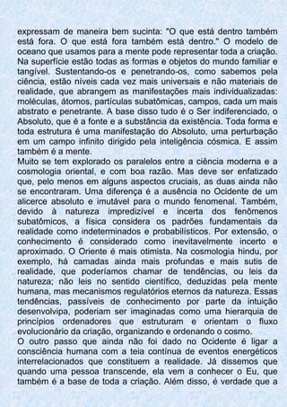 expressam de maneira bem sucinta: "O que está dentro também
está fora. O que está fora também está dentro." O modelo de
oceano que usamos para a mente pode representar toda a criação.
Na superfície estão todas as formas e objetos do mundo familiar e
tangível. Sustentando-os e penetrando-os, como sabemos pela
ciência, estão níveis cada vez mais universais e não materiais de
realidade, que abrangem as manifestações mais individualizadas:
moléculas, átomos, partículas subatômicas, campos, cada um mais
abstrato e penetrante. A base disso tudo é o Ser indiferenciado, o
Absoluto, que é a fonte e a substância da existência. Toda forma e
toda estrutura é uma manifestação do Absoluto, uma perturbação
em um campo infinito dirigido pela inteligência cósmica. E assim
também é a mente.
Muito se tem explorado os paralelos entre a ciência moderna e a
cosmologia oriental, e com boa razão. Mas deve ser enfatizado
que, pelo menos em alguns aspectos cruciais, as duas ainda não
se encontraram. Uma diferença é a ausência no Ocidente de um
alicerce absoluto e imutável para o mundo fenomenal. Também,
devido à natureza impredizível e incerta dos fenômenos
subatômicos, a física considera os padrões fundamentais da
realidade como indeterminados e probabilísticos. Por extensão, o
conhecimento é considerado como inevitavelmente incerto e
aproximado. O Oriente é mais otimista. Na cosmologia hindu, por
exemplo, há camadas ainda mais profundas e mais sutis de
realidade, que poderíamos chamar de tendências, ou leis da
natureza; não leis no sentido científico, deduzidas pela mente
humana, mas mecanismos regulatórios eternos da natureza. Essas
tendências, passíveis de conhecimento por parte da intuição
desenvolvipa, poderiam ser imaginadas como uma hierarquia de
princípios ordenadores que estruturam e orientam o fluxo
evolucionário da criação, organizando e ordenando o cosmo.
O outro passo que ainda não foi dado no Ocidente é ligar a
consciência humana com a teia contínua de eventos energéticos
interrelacionados que constituem a realidade. Já dissemos que
quando uma pessoa transcende, ela vem a conhecer o Eu, que
também é a base de toda a criação. Além disso, é verdade que a
 