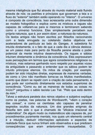 mesma inteligência que flui através do mundo material está fluindo
através de nós; os padrões e princípios que governam a teia e o
fluxo do "exterior" também estão operando no "interior". O universo
é composto de consciência. Isso acrescenta uma outra dimensão
ao modelo holográfico e explica como os místicos e iogues são
capazes de voltarem-se para si mesmos e terminarem sabendo
como o universo funciona. Eles simplesmente percebem sua
própria natureza, que é, por assim dizer, a natureza da natureza.
Os textos antigos não foram escritos por filósofos raciocinando
com a testa enrugada ou coletando dados objetivos em
aceleradores de partícula ao lado do Ganges. A sabedoria foi
intuída diretamente, e o fato de que a cada dia a ciência desloca-
se um passo mais para perto da filosofia perene atesta o poder
potencial da mente intuitiva desenvolvida. Os iogues e sábios
intuíram diretamente a dinâmica da consciência. Eles expressaram
suas percepções em termos que agora consideramos religiosos ou
místicos, mas estamos ganhando novo respeito por aquelas vozes
da antigüidade e passando a entender que os sábios podem ter
intuído princípios eternos. Os mitos da criação, por exemplo,
podem ter sido intuições diretas, expressas de maneiras variadas,
de como o Uno não manifesto torna-se os Muitos manifestados,
evento que dizem se repetir com a criação de cada pensamento, e
que pode ser conhecido diretamente nos estados superiores de
consciência. "Como eu sei as maneiras de todas as coisas no
Início?" perguntou o sábio taoísta Lao Tsé. "Pelo que está dentro
de mim."
Talvez a estrutura paralela dos reinos objetivo e subjetivo explique
como os poetas, nas palavras de Wordsworth, "vêem o coração
das coisas", e como os cientistas são capazes de penetrar
segredos ocultos da natureza. Um dos grandes enigmas da
filosofia tem sido o que é chamado de "eficácia irracional da
matemática". De algum modo os matemáticos são capazes de, por
procedimentos puramente mentais, nos quais um elemento central
é a intuição, deduzir informações aplicáveis a aspectos da
realidade física que nunca tinham sido observados e que predizem
conseqüências que eram anteriormente insuspeitadas. O
 
