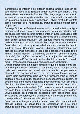 isomorfismo do interior e do exterior poderia também explicar por
que mentes como a de Einstein podem fazer o que fazem. Como
Jeremy Bernstein disse de Einstein: "Ele chegava, por uma intuição
fenomenal, a saber quais deveriam ser os resultados através de
um profundo contato com a natureza." Talvez "profundo contato
com a natureza" seja, na realidade, profundo contato interior com o
próprio eu.
Os Yoga Sutras de Patanjali, o mais autorizado dos textos antigos
de ioga, esclarece como o conhecimento do mundo exterior pode
ser obtido por meio de uma sintonia interior. Essa explicação está
relacionada com aquela afirmação prévia de que a transcendência
abre outros canais intuitivos. Um capítulo inteiro de Patanjali é
dedicado a uma explicação dos siddhis, ou poderes supranormais.
Entre eles há muitos que se relacionam com o conhecimento
intuitivo direto. Segundo Patanjali, dirigindo interiormente sua
atenção de certas maneiras, o iogue pode conhecer "o passado e o
futuro", "outras mentes", "o momento da morte", "objetos a grande
distância", "as regiões cósmicas", "os arranjos das estrelas", "o
sistema corporal", "a distinção entre absoluto e relativo", e muito
mais. Também está escrito que "tudo pode ser conhecido".
O mais interessante em nosso contexto é que se coloca como pré-
requisito para esses poderes o samyama, termo complexo que
pode ser resumido na capacidade da mente de permanecer
absorvida na transcendência e de, ao mesmo tempo, pensar.
Parece uma contradição, uma vez que transcendência é unidade
perfeita e não localizada, consciência sem pensamento. Dizem, no
entanto, que uma mente expandida pode pairar no nível em que o
Absoluto imutável encontra o transiente relativo (em nosso
diagrama, a linha reta embaixo). É como se a mente tivesse um pé
em cada lado, e pudesse operar espontaneamente sem perder a
universalidade da percepção associada com consciência pura.
Esse estado de percepção é chamado de ritam bhara pragya, que
corresponde a "cheio de verdade genuína".
Para usar uma imagem anterior, seria o caso de o submarino da
atenção adquirir a capacidade de estacionar no nível mais
profundo da mente. Teoricamente, com a atenção assim situada, a
 