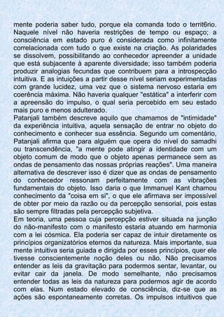 mente poderia saber tudo, porque ela comanda todo o territ6rio.
Naquele nível não haveria restrições de tempo ou espaço; a
consciência em estado puro é considerada como infinitamente
correlacionada com tudo o que existe na criação. As polaridades
se dissolvem, possibilitando ao conhecedor apreender a unidade
que está subjacente à aparente diversidade; isso também poderia
produzir analogias fecundas que contribuem para a introspecção
intuitiva. E as intuições a partir desse nível seriam experimentadas
com grande lucidez, uma vez que o sistema nervoso estaria em
coerência máxima. Não haveria qualquer "estática" a interferir com
a apreensão do impulso, o qual seria percebido em seu estado
mais puro e menos adulterado.
Patanjali também descreve aquilo que chamamos de "intimidade"
da experiência intuitiva, aquela sensação de entrar no objeto do
conhecimento e conhecer sua essência. Segundo um comentário,
Patanjali afirma que para alguém que opera do nível do samadhi
ou transcendência, "a mente pode atingir a identidade com um
objeto comum de modo que o objeto apenas permanece sem as
ondas de pensamento das nossas próprias reações". Uma maneira
alternativa de descrever isso é dizer que as ondas de pensamento
do conhecedor ressonam perfeitamente com as vibrações
fundamentais do objeto. Isso daria o que Immanuel Kant chamou
conhecimento da "coisa em si", o que ele afirmava ser impossível
de obter por meio da razão ou da percepção sensorial, pois estas
são sempre filtradas pela percepção subjetiva.
Em teoria, uma pessoa cuja percepção estiver situada na junção
do não-manifesto com o manifesto estaria atuando em harmonia
com a lei cósmica. Ela poderia ser capaz de intuir diretamente os
princípios organizatórios eternos da natureza. Mais importante, sua
mente intuitiva seria guiada e dirigida por esses princípios, quer ele
tivesse conscientemente noção deles ou não. Não precisamos
entender as leis da gravitação para podermos sentar, levantar, ou
evitar cair da janela. De modo semelhante, não precisamos
entender todas as leis da natureza para podermos agir de acordo
com elas. Num estado elevado de consciência, diz-se que as
ações são espontaneamente corretas. Os impulsos intuitivos que
 