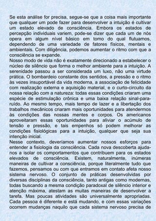 Se esta análise for precisa, segue-se que a coisa mais importante
que qualquer um pode fazer para desenvolver a intuição é cultivar
um estado elevado de consciência. Embora os estados de
percepção individuais variem, pode-se dizer que cada um de nós
opera em algum nível básico em tomo do qual flutuamos,
dependendo de uma variedade de fatores físicos, mentais e
ambientais. Com diligência, podemos aumentar o ritmo com que a
consciência se expande.
Nosso modo de vida não é exatamente direcionado a estabelecer o
núcleo de silêncio que forma o melhor ambiente para a intuição. A
serenidade passou a ser considerada um luxo, não uma virtude
prática. O bombardeio constante dos sentidos, a pressão e o ritmo
às vezes insuportável da vida moderna, a associação de felicidade
com realização externa e aquisição material, e o curto-circuito da
nossa relação com a natureza: todas essas condições criaram uma
espécie de estimulação crônica e uma baixa relação sinal-para-
ruído. Ao mesmo tempo, mais tempo de lazer e a libertação dos
trabalhos mecânicos criaram mais oportunidades para atendermos
às condições das nossas mentes e corpos. Os americanos
aproveitaram essas oportunidades para aliviar o acúmulo de
tensão e pressão, e tais empenhos só podem melhorar as
condições fisiológicas para a intuição, qualquer que seja sua
intenção inicial.
Nesse contexto, deveríamos aumentar nossos esforços para
entender a fisiologia da consciência. Cada nova descoberta ajuda-
nos a isolar os comportamentos que contribuem para os estados
elevados de consciência. Existem, naturalmente, inúmeras
maneiras de cultivar a consciência, porque literalmente tudo que
fazemos, pensamos ou com que entramos em contato afeta nosso
sistema nervoso. O conjunto de práticas desenvolvidas por
diversas disciplinas da consciência, tanto antigas como modernas,
todas buscando a mesma condição paradoxal de silêncio interior e
atenção máxima, atestam as muitas maneiras de desenvolver a
tarefa. Mas poucas atividades são universalmente apropriadas.
Cada pessoa é diferente e está mudando, e com essas variações
ocorrem mudanças naquilo que cada sistema nervoso precisa de
 