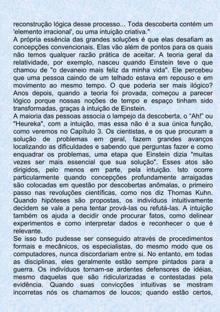 reconstrução lógica desse processo... Toda descoberta contém um
'elemento irracional', ou uma intuição criativa."
A própria essência das grandes soluções é que elas desafiam as
concepções convencionais. Elas vão além de pontos para os quais
não temos qualquer razão prática de aceitar. A teoria geral da
relatividade, por exemplo, nasceu quando Einstein teve o que
chamou de "o devaneio mais feliz da minha vida". Ele percebeu
que uma pessoa caindo de um telhado estava em repouso e em
movimento ao mesmo tempo. O que poderia ser mais ilógico?
Anos depois, quando a teoria foi provada, começou a parecer
lógico porque nossas noções de tempo e espaço tinham sido
transformadas, graças à intuição de Einstein.
A maioria das pessoas associa o lampejo da descoberta, o “Ah!” ou
"Heureka", com a intuição, mas essa não é a sua única função,
como veremos no Capítulo 3. Os cientistas, e os que procuram a
solução de problemas em geral, fazem grandes avanços
localizando as dificuldades e sabendo que perguntas fazer e como
enquadrar os problemas, uma etapa que Einstein dizia "muitas
vezes ser mais essencial que sua solução". Esses atos são
dirigidos, pelo menos em parte, pela intuição. Isto ocorre
particularmente quando concepções profundamente arraigadas
são colocadas em questão por descobertas anômalas, o primeiro
passo nas revoluções científicas, como nos diz Thomas Kuhn.
Quando hipóteses são propostas, os indivíduos intuitivamente
decidem se vale a pena tentar prová-Ias ou refutá-Ias. A intuição
também os ajuda a decidir onde procurar fatos, como delinear
experimentos e como interpretar dados e reconhecer o que é
relevante.
Se isso tudo pudesse ser conseguido através de procedimentos
formais e mecânicos, os especialistas, do mesmo modo que os
computadores, nunca discordariam entre si. No entanto, em todas
as disciplinas, eles geralmente estão sempre pintados para a
guerra. Os indivíduos tornam-se ardentes defensores de idéias,
mesmo daquelas que são ridicularizadas e contestadas pela
evidência. Quando suas convicções intuitivas se mostram
incorretas nós os chamamos de loucos; quando estão certos,
 